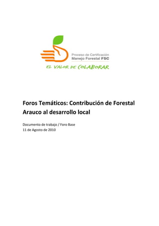  
	
  
	
  
	
  
	
  
	
  
	
  
	
  
	
  
	
  
	
  
	
  
	
  
Foros	
  Temáticos:	
  Contribución	
  de	
  Forestal	
  
Arauco	
  al	
  desarrollo	
  local	
  
	
  
Documento	
  de	
  trabajo	
  /	
  Foro	
  Base	
  
11	
  de	
  Agosto	
  de	
  2010	
  
	
  
 