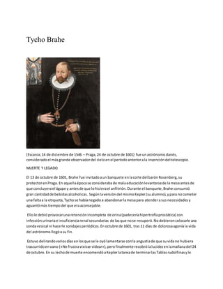 Tycho Brahe
(Escania;14 de diciembre de 1546 – Praga,24 de octubre de 1601) fue unastrónomodanés,
consideradoel másgrande observadordel cieloenel períodoanteriorala invencióndeltelescopio.
MUERTE Y LEGADO
El 13 de octubre de 1601, Brahe fue invitadoaun banquete enlacorte del barónRosenberg,su
protectorenPraga. En aquellaépocase considerabade malaeducaciónlevantarsede lamesaantesde
que concluyerael ágape y antesde que lohicierael anfitrión.Durante el banquete,Brahe consumió
gran cantidadde bebidasalcoholicas. Segúnlaversióndel mismoKepler(sualumno),ypara nocometer
una faltaa la etiqueta,Tychose habíanegadoa abandonarlamesapara atenderasus necesidadesy
aguantómás tiempo del que eraaconsejable.
Ellole debióprovocaruna retenciónincompleta de orina(padeceríahipertrofíaprostática) con
infecciónurinariae insuficienciarenal secundarias de lasque nose recuperó.Nodebieroncolocarle una
sondavesical ni hacerle sondajesperiódicos.Enoctubre de 1601, tras 11 días de dolorosaagoníala vida
del astrónomollegóasu fin.
Estuvo delirandovariosdíasenlosque se le oyólamentarse conla angustiade que suvidano hubiera
trascurridoenvano («Ne frustravixisse videar»), perofinalmente recobrólalucidezenlamañanadel 24
de octubre.En su lechode muerte encomendóaKeplerlatareade terminarlasTablasrudolfinasyle
 