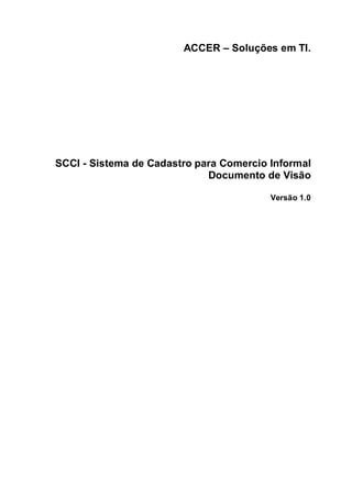 ACCER – Soluções em TI.




SCCI - Sistema de Cadastro para Comercio Informal
                             Documento de Visão

                                         Versão 1.0
 