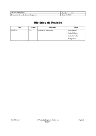 <Nome da Empresa>                                                     Versão:       1.0
Documento de Visão (Projeto Pequeno)                                  Data: 11/02/11




                                Histórico da Revisão
           Data            Versão                      Descrição                          Autor
20/02/11                 1.0             Criação do Documento                 Annie Raquel
                                                                              Carlos Gilberto
                                                                              Eraldo Carvalho
                                                                              Rodrigo Góis




Confidencial                           �<Nome da Empresa>oluções em                               Página 2
                                                TI, 2011
 