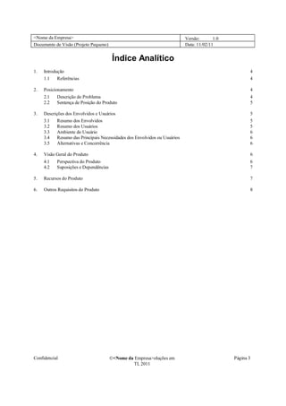<Nome da Empresa>                                                           Versão:       1.0
Documento de Visão (Projeto Pequeno)                                        Data: 11/02/11


                                        Índice Analítico
1.   Introdução                                                                                        4
     1.1    Referências                                                                                4

2.   Posicionamento                                                                                    4
     2.1   Descrição do Problema                                                                       4
     2.2   Sentença de Posição do Produto                                                              5

3.   Descrições dos Envolvidos e Usuários                                                              5
     3.1    Resumo dos Envolvidos                                                                      5
     3.2    Resumo dos Usuários                                                                        5
     3.3    Ambiente do Usuário                                                                        6
     3.4    Resumo das Principais Necessidades dos Envolvidos ou Usuários                              6
     3.5    Alternativas e Concorrência                                                                6

4.   Visão Geral do Produto                                                                            6
     4.1   Perspectiva do Produto                                                                      6
     4.2   Suposições e Dependências                                                                   7

5.   Recursos do Produto                                                                               7

6.   Outros Requisitos do Produto                                                                      8




Confidencial                           �<Nome da Empresa>oluções em                             Página 3
                                                TI, 2011
 