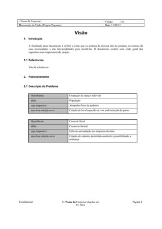 <Nome da Empresa>                                                            Versão:       1.0
Documento de Visão (Projeto Pequeno)                                         Data: 11/02/11


                                                 Visão
    1. Introdução

        A finalidade deste documento é definir a visão que os analista de sistema têm do produto, em termos de
        suas necessidades e das funcionalidades para atendê-las. O documento contém uma visão geral dos
        requisitos mais importantes do projeto.

    1.1 Referências

        Não há referências


    2. Posicionamento


    2.1 Descrição do Problema


          O problema                        Ocupação de espaço indevido
          afeta                             População
          cujo impacto é                    Atrapalha fluxo de pedestre
          uma boa solução seria             Criação de local especificos com padronização do ponto.



          O problema                        Controle fiscal
          afeta                             Comercio formal
          cujo impacto é                    Falta de arrecadação dos impostos devidos
          uma boa solução seria             Criação de cadastro permitindo controle e possibilitando a
                                            cobrança.




Confidencial                           �<Nome da Empresa>oluções em                                      Página 4
                                                TI, 2011
 