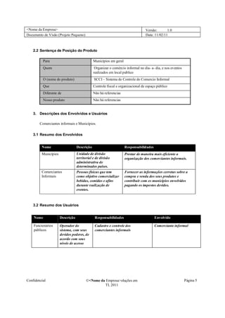 <Nome da Empresa>                                                                Versão:       1.0
Documento de Visão (Projeto Pequeno)                                             Data: 11/02/11



    2.2 Sentença de Posição do Produto

          Para                                Municípios em geral
          Quem                                 Organizar o comércio informal no dia- a- dia, e nos eventos
                                              realizados em local publico
          O (nome do produto)                 SCCI – Sistema de Controle do Comercio Informal
          Que                                 Controle fiscal e organizacional de espaço público
          Diferente de                        Não há referencias
          Nosso produto                       Não há referencias


    3. Descrições dos Envolvidos e Usuários

        Comerciantes informais e Municípios.

    3.1 Resumo dos Envolvidos


         Nome                     Descrição                         Responsabilidades
         Municípios               Unidade de divisão                Prestar de maneira mais eficiente a
                                  territorial e de divisão          organização dos comerciantes informais.
                                  administrativa de
                                  determinados países.
         Comerciantes             Pessoas físicas que tem           Fornecer as informações corretas sobre a
         Informais                como objetivo comercializar       compra e venda dos seus produtos e
                                  bebidas, comidas e afins          contribuir com os municípios envolvidos
                                  durante realização de             pagando os impostos devidos.
                                  eventos.



    3.2 Resumo dos Usuários


    Nome              Descrição                Responsabilidades                        Envolvido

    Funcionários      Operador do              Cadastro e controle dos                  Comerciante informal
    públicos          sistema, com seus        comerciantes informais
                      devidos poderes, de
                      acordo com seus
                      níveis de acesso




Confidencial                            �<Nome da Empresa>oluções em                                         Página 5
                                                 TI, 2011
 