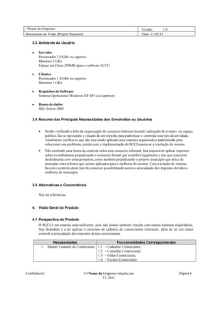 <Nome da Empresa>                                                                Versão:       1.0
Documento de Visão (Projeto Pequeno)                                             Data: 11/02/11

    3.3 Ambiente do Usuário

    �   Servidor
        Processador 2.0 GHz ou superior
        Memória 2 GHz
        Espaço em Disco 200MB (para o software SCCI)

    �   Clientes
        Processador 1.8 GHz ou superior
        Memória 1 GHz

    �   Requisitos de Software
        Sistema Operacional Windows XP SP3 (ou superior)

    �   Banco de dados
        SQL Server 2005

    3.4 Resumo das Principais Necessidades dos Envolvidos ou Usuários


        �      Sendo verificado a falta de organização do comercio informal durante realização de eventos no espaço
               publico, faz-se necessário a criação de um método para padronizar e controlar este tipo de atividade.
               Atualmente verifica-se que não esta sendo aplicada uma maneira organizada e padronizada para
               solucionar este problema, porém com a implementação do SCCI espera-se a resolução do mesmo.
        �      Não existindo uma forma de controle sobre este comercio informal, fica impossível aplicar impostos
               sobre os ambulantes prejudicando o comercio formal que contribui legalmente e tem que concorrer
               deslealmente com estes primeiros, como também prejudicando o próprio município que deixa de
               arrecadar estes tributos que seriam aplicados para a melhoria do mesmo. Com a criação do sistema
               haverá o controle deste tipo de comercio possibilitando assim a arrecadação dos impostos devidos e
               melhoria do município.


    3.5 Alternativas e Concorrência

        Não há referências.


    4. Visão Geral do Produto


    4.1 Perspectiva do Produto
        O SCCI é um sistema auto-suficiente, pois não possui nenhum vínculo com outros sistemas majoritários.
        Sua finalidade é a de agilizar o processo de cadastro de comerciantes informais, além de ter um maior
        controle a arrecadação dos impostos destes comerciantes.

                 Necessidades                                   Funcionalidades Correspondentes
            1. Manter Cadastro de Comerciante 1.1      – Cadastrar Comerciante;
                                              1.2      – Consultar Comerciante;
                                              1.3      – Editar Comerciante;
                                              1.4      – Excluir Comerciante.


Confidencial                             �<Nome da Empresa>oluções em                                     Página 6
                                                  TI, 2011
 