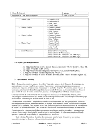<Nome da Empresa>                                                               Versão:       1.0
Documento de Visão (Projeto Pequeno)                                            Data: 11/02/11

          2. Manter Local                             – Cadastrar Local;
                                                      – Consultar Local;
                                                      – Editar Local;
                                                      – Excluir Local.
          3. Manter Usuário                           – Cadastrar Usuário;
                                                      – Consultar Usuário;
                                                      – Editar Usuário;
                                                      – Excluir Usuário.
          4. Manter Produto                           – Cadastrar Produto;
                                                      – Consultar Produto;
                                                      – Editar Produto;
                                                      – Excluir Produto.
          5. Manter Fiscal                            – Cadastrar Fiscal;
                                                      – Consultar Fiscal;
                                                      – Editar Fiscal;
                                                      – Excluir Fiscal;
          6. Emitir Relatórios                       – Emitir Relatórios Cadastrais;
                                                     – Emitir Relatório de Arrecadação;
                                                     – Emitir Relatório de Comerciante com DAM pago;
                                                     – Emitir Relatório de Comerciante sem DAM pago;


    4.2 Suposições e Dependências

               �   As máquinas clientes deverão possuir disponíveis browser Internet Explorer 7.0 ou 8.0,
                   ou Mozila Firefox 3.5 ou 3.6 e rede;
               �   As máquinas clientes deverão possuir a máquina virtualJava atualizada (JRE);
               �   A máquina servidora web deverá possuir o TOMCAT;
               �   A máquina servidora do banco de dados deverá suportar o banco de dados MySQL 5.0.

    5. Recursos do Produto

[Liste e descreva brevemente os recursos do produto. Trata-se dos recursos de nível superior do sistema que são
necessários para propiciar benefícios aos usuários. Cada recurso é um serviço desejado externamente que
normalmente exige uma série de entradas para alcançar os resultados desejados. Por exemplo, um dos recursos de
um sistema de rastreamento de problemas poderá ser a capacidade de fornecer relatórios de tendências. À medida
que o modelo de casos de uso for desenvolvido, atualize a descrição para fazer referência aos casos de uso.
Como o documento de Visão é revisado por muitas pessoas envolvidas, o nível de detalhes deve ser geral o
suficiente para que todos entendam. No entanto, devem estar disponíveis detalhes suficientes para fornecer à equipe
as informações necessárias para criar um modelo de casos de uso.
Para administrar corretamente a complexidade do aplicativo, recomendamos que, para qualquer novo sistema ou
para um incremento feito em um sistema existente, os recursos sejam abstraídos em um nível alto o suficiente para
gerar de 25 a 99 resultados. Esses recursos serão a base fundamental do gerenciamento do projeto, do gerenciamento
do escopo e da definição do produto. Cada recurso será descrito mais detalhadamente no modelo de casos de uso.
Em toda esta seção, cada recurso poderá ser externamente percebido por usuários, operadores e outros sistemas
externos. Esses recursos deverão incluir uma descrição da funcionalidade e de todas as questões de usabilidade
relevantes que deverão ser abordadas. As seguintes diretrizes se aplicam:
•     Evite o design. Mantenha as descrições dos recursos em um nível geral. Concentre-se nos recursos
necessários e por que (e não como) eles devem ser implementados.

Confidencial                            �<Nome da Empresa>oluções em                                      Página 7
                                                 TI, 2011
 