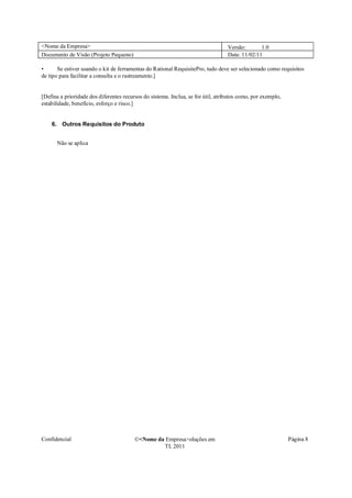 <Nome da Empresa>                                                                 Versão:       1.0
Documento de Visão (Projeto Pequeno)                                              Data: 11/02/11

•      Se estiver usando o kit de ferramentas do Rational RequisitePro, tudo deve ser selecionado como requisitos
de tipo para facilitar a consulta e o rastreamento.]


[Defina a prioridade dos diferentes recursos do sistema. Inclua, se for útil, atributos como, por exemplo,
estabilidade, benefício, esforço e risco.]


    6. Outros Requisitos do Produto


      Não se aplica




Confidencial                             �<Nome da Empresa>oluções em                                        Página 8
                                                  TI, 2011
 