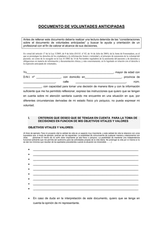 DOCUMENTO DE VOLUNTADES ANTICIPADAS


Antes de rellenar este documento debería realizar una lectura detenida de las “consideraciones
sobre el documento de voluntades anticipadas” y buscar la ayuda y orientación de un
profesional con el fin de valorar el alcance de sus decisiones.

En virtud del artículo 17 de la Ley 3/2005, de 8 de Julio (D.O.E. nº 82, de 16 de Julio de 2005), de la Junta de Extremadura, en el
que se promulgan los derechos de los ciudadanos a la información, honor e intimidad y al principio de autonomía de la voluntad del
paciente, así como de lo recogido en la Ley 41/2002 de 14 de Noviembre reguladora de la autonomía del paciente y de derechos y
obligaciones en materia de información y documentación clínica, y más concretamente, en lo legislado en relación con el derecho a
la expresión anticipada de voluntades,


Yo_________________________________________________________, mayor de edad con
D.N.I. nº ________________, con domicilio en________________________, provincia de
_____________________,                         calle          _________________________________,                                  núm.
____________, con capacidad para tomar una decisión de manera libre y con la información
suficiente que me ha permitido reflexionar, expreso las instrucciones que quiero que se tengan
en cuenta sobre mi atención sanitaria cuando me encuentre en una situación en que, por
diferentes circunstancias derivadas de mi estado físico y/o psíquico, no pueda expresar mi
voluntad.



     I.          CRITERIOS QUE DESEO QUE SE TENGAN EN CUENTA PARA LA TOMA DE
                 DECISIONES EN FUNCION DE MIS OBJETIVOS VITALES Y VALORES

     OBJETIVOS VITALES Y VALORES:

(A título de ejemplo: Para mi proyecto vital la calidad de vida es un aspecto muy importante, y esta calidad de vida la relaciono con unos
supuestos que, a modo de ejemplo, podrían ser los siguientes: La posibilidad de comunicarme de cualquier manera y relacionarme con
otras       personas El hecho de no sufrir dolor importante ya sea físico o psíquico. La posibilidad de mantener una independencia
funcional suficiente que me permita ser autónomo para las actividades propias de la vida diaria. No prolongar la vida por sí misma si no
se dan los mínimos que resultan de los apartados precedentes cuando la situación es irreversible……..)


     •     _____________________________________________________________________
     •     _____________________________________________________________________
     •     _____________________________________________________________________
     •     _____________________________________________________________________
     •     _____________________________________________________________________
     •     _____________________________________________________________________
     •     _____________________________________________________________________
     •     _____________________________________________________________________
     •     _____________________________________________________________________


     •     En caso de duda en la interpretación de este documento, quiero que se tenga en
           cuenta la opinión de mi representante.
 