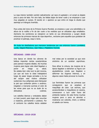 Historia de la Moda siglo XX




La ropa interior también cambió radicalmente: así nace el sujetador y el corset es dejado
poco a poco de lado. Por otro lado, las faldas dejan de tener vuelo y se empiezan a usar
muy pegadas al cuerpo. El escote en v aparece ya que entra en boga la silueta que
asemeja un triángulo invertido.


Poco antes del inicio de la Primera Guerra Mundial, se empieza a usar una sobrefalda a la
altura de la rodilla a fin de dar vuelo a los vestidos que se utilizaban algo entallados.
Asimismo los sombreros se redujeron un tanto en sus dimensiones y surgen desde
entonces las primeras marcas de ropa deportiva , exclusiva para aquellos que gustaban de
practicar el patinaje, esquí o tenis.


Sin duda los diseñadores que marcaron tendencias por ese entonces fueron LeonBakst,
Lucille, Edgard Molyneux, Jean Patou y Madeleine Vionnet.


DÉCADAS : 1900-1910

Una época en donde los cánones de                 mal vistas por la sociedad ya que eran
belleza imponían ciertas características          sinónimo de un carácter caprichoso.
para parecer mujeres ideales. Así muchas
mujeres para lograr este ideal llegaban a         Para afinar la cintura, las mujeres de la
poner      en    riesgo       su     salud.       época llagaban a estrechar su figura con
No estaba bien visto lucir la piel morena,        ajustadísimos corsés que llegaban a
(ya que así lucia la clase trabajadora            deformar los órganos internos, y en
luego de pasar largas jornadas a la luz           algunos casos hasta provocar la muerte.
del sol)por este motivo utilizaban
sustancias muy peligrosas para blanquear
la piel que contenían plomo o arsénico.           Las feministas fueron las primeras que
Llegaban a marcarse aunmas el color de            consiguieron que se aceptara el
las venas para que no se dude de su               maquillaje de color. Las actrices, que
delicadeza                         cutánea.       acostumbraban a maquillarse en escena,
                                                  comenzaron a lucir color fuera del
Los cabellos blancos y ondulados daban            ambiente teatral. De esta forma muchas
un look juvenil, para logar esto recurrían        mujeres poco a poco se atrevían a
a rizadores, permanente o postizos. Por           mostrarse con colorete, rimel y a teñirse
el contrario los cabellos lacios estaban          el cabello con henna.




DÉCADAS : 1910-1920


Adriana Chinchilla
                                              3
 