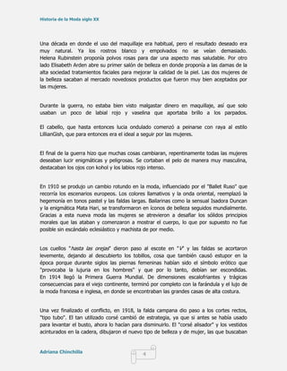 Historia de la Moda siglo XX




Una década en donde el uso del maquillaje era habitual, pero el resultado deseado era
muy natural. Ya los rostros blanco y empolvados no se veían demasiado.
Helena Rubinstein proponía polvos rosas para dar una aspecto mas saludable. Por otro
lado Elisabeth Arden abre su primer salón de belleza en donde proponía a las damas de la
alta sociedad tratamientos faciales para mejorar la calidad de la piel. Las dos mujeres de
la belleza sacaban al mercado novedosos productos que fueron muy bien aceptados por
las mujeres.


Durante la guerra, no estaba bien visto malgastar dinero en maquillaje, así que solo
usaban un poco de labial rojo y vaselina que aportaba brillo a los parpados.

El cabello, que hasta entonces lucia ondulado comenzó a peinarse con raya al estilo
LillianGish, que para entonces era el ideal a seguir por las mujeres.


El final de la guerra hizo que muchas cosas cambiaran, repentinamente todas las mujeres
deseaban lucir enigmáticas y peligrosas. Se cortaban el pelo de manera muy masculina,
destacaban los ojos con kohol y los labios rojo intenso.


En 1910 se produjo un cambio rotundo en la moda, influenciado por el "Ballet Ruso" que
recorría los escenarios europeos. Los colores llamativos y la onda oriental, reemplazó la
hegemonía en tonos pastel y las faldas largas. Bailarinas como la sensual Isadora Duncan
y la enigmática Mata Hari, se transformaron en íconos de belleza seguidos mundialmente.
Gracias a esta nueva moda las mujeres se atrevieron a desafiar los sólidos principios
morales que las ataban y comenzaron a mostrar el cuerpo, lo que por supuesto no fue
posible sin escándalo eclesiástico y machista de por medio.


Los cuellos "hasta las orejas" dieron paso al escote en "V" y las faldas se acortaron
levemente, dejando al descubierto los tobillos, cosa que también causó estupor en la
época porque durante siglos las piernas femeninas habían sido el símbolo erótico que
"provocaba la lujuria en los hombres" y que por lo tanto, debían ser escondidas.
En 1914 llegó la Primera Guerra Mundial. De dimensiones escalofriantes y trágicas
consecuencias para el viejo continente, terminó por completo con la farándula y el lujo de
la moda francesa e inglesa, en donde se encontraban las grandes casas de alta costura.


Una vez finalizado el conflicto, en 1918, la falda campana dio paso a los cortes rectos,
"tipo tubo". El tan utilizado corsé cambió de estrategia, ya que si antes se había usado
para levantar el busto, ahora lo hacían para disminuirlo. El "corsé alisador" y los vestidos
acinturados en la cadera, dibujaron el nuevo tipo de belleza y de mujer, las que buscaban


Adriana Chinchilla
                                             4
 
