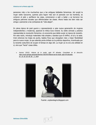 Historia de la Moda siglo XX



parecerse más a los muchachos que a las antiguas beldades femeninas. Así surgió la
mujer estilo Garzonne, quienes para lograr más aún el parecido con los hombres, se
cortaron el pelo y perfilaron las cejas, comenzaron a salir a bailar y se borraron los
antiguos patrones sociales que diferenciaban las clases. Ahora hasta era bien visto ser
amiga o parecerse a las cortesanas de "vida alegre".


En plena época de post guerra y representando a esta nueva generación de mujeres
independientes y modernas, apareció la mítica Coco Chanel. Su estilo cómodo y práctico
representaba la revolución femenina y la economía que debía surgir en época de recesión.
Por esta razón, introdujo materiales más simples y baratos que el chiffon, el tul y la seda.
Creó entonces los trajes de punto, tejidos finos que otorgaban más y mejor flexibilidad
para la nueva mujer, la que además ponía énfasis en la práctica deportiva, incentivada por
la reciente costumbre de ocupar el tiempo en algo útil. La mujer ya no era una utilidad en
sí, sino que "hacía" cosas útiles.



       Femme (2010). Historia de la moda: siglo XX décadas. Consultada en la              dirección:
       http://www.taringa.net/posts/femme/7303787/Historia-de-la-moda_siglo-XX-decadas-
       01_10_20_30_40_50__2_.html




                                      Fuente: unplanetagris.blogspot.com




Adriana Chinchilla
                                                5
 