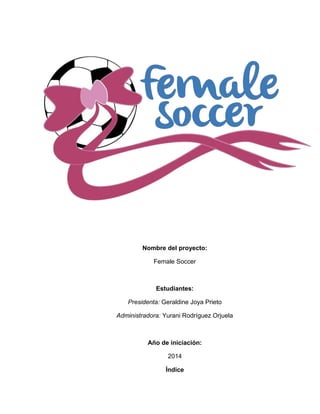 Nombre del proyecto:
Female Soccer
Estudiantes:
Presidenta: Geraldine Joya Prieto
Administradora: Yurani Rodríguez Orjuela
Año de iniciación:
2014
Índice
 