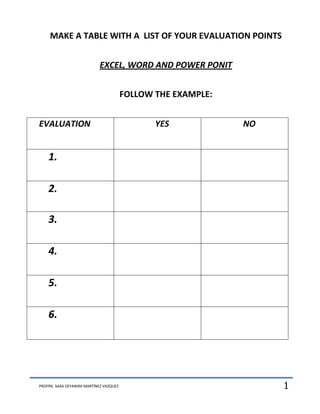 MAKE A TABLE WITH A LIST OF YOUR EVALUATION POINTS


                            EXCEL, WORD AND POWER PONIT


                                         FOLLOW THE EXAMPLE:


EVALUATION                                      YES            NO


    1.

    2.

    3.

    4.

    5.

    6.




PROFRA. SARA DEYANIRA MARTÍNEZ VAZQUEZ                              1
 