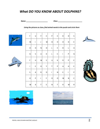 What DO YOU KNOW ABOUT DOLPHINS?

             Name: ________________________               Class: ___________________________


                 Using the pictures as clues, find animal words in the puzzle and circle them



                          F       U      Y     C      P       C      B       D      S


                          M       I      J     W      O       H      D       O      E


                          O       O      N     O      L       E      B       L      A


                          G       S      U     K      L       C      I       P      G


                          F       H      M     S      U       K      R       P      E


                          I       E      G     Y      T       P      A       H      E


                          S       A      R     D      I       N      E       I      P


                          H       P      I     F      O       O      M       N      C


                          W       A      T     E      N       T      R       W      R




PROFRA. SARA DEYANIRA MARTÍNEZ VAZQUEZ                                                          2
 