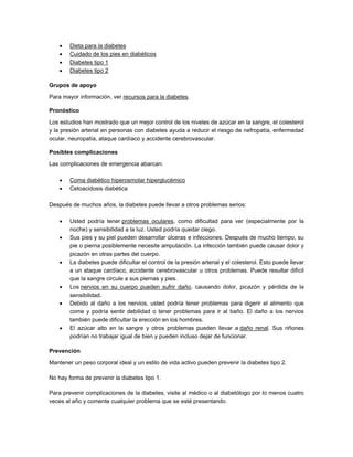 Dieta para la diabetes
 Cuidado de los pies en diabéticos
 Diabetes tipo 1
 Diabetes tipo 2
Grupos de apoyo
Para mayor información, ver recursos para la diabetes.
Pronóstico
Los estudios han mostrado que un mejor control de los niveles de azúcar en la sangre, el colesterol
y la presión arterial en personas con diabetes ayuda a reducir el riesgo de nefropatía, enfermedad
ocular, neuropatía, ataque cardíaco y accidente cerebrovascular.
Posibles complicaciones
Las complicaciones de emergencia abarcan:
 Coma diabético hiperosmolar hiperglucémico
 Cetoacidosis diabética
Después de muchos años, la diabetes puede llevar a otros problemas serios:
 Usted podría tener problemas oculares, como dificultad para ver (especialmente por la
noche) y sensibilidad a la luz. Usted podría quedar ciego.
 Sus pies y su piel pueden desarrollar úlceras e infecciones. Después de mucho tiempo, su
pie o pierna posiblemente necesite amputación. La infección también puede causar dolor y
picazón en otras partes del cuerpo.
 La diabetes puede dificultar el control de la presión arterial y el colesterol. Esto puede llevar
a un ataque cardíaco, accidente cerebrovascular u otros problemas. Puede resultar difícil
que la sangre circule a sus piernas y pies.
 Los nervios en su cuerpo pueden sufrir daño, causando dolor, picazón y pérdida de la
sensibilidad.
 Debido al daño a los nervios, usted podría tener problemas para digerir el alimento que
come y podría sentir debilidad o tener problemas para ir al baño. El daño a los nervios
también puede dificultar la erección en los hombres.
 El azúcar alto en la sangre y otros problemas pueden llevar a daño renal. Sus riñones
podrían no trabajar igual de bien y pueden incluso dejar de funcionar.
Prevención
Mantener un peso corporal ideal y un estilo de vida activo pueden prevenir la diabetes tipo 2.
No hay forma de prevenir la diabetes tipo 1.
Para prevenir complicaciones de la diabetes, visite al médico o al diabetólogo por lo menos cuatro
veces al año y comente cualquier problema que se esté presentando.
 