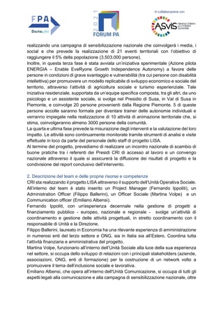 In collaborazione con
realizzando una campagna di sensibilizzazione nazionale che coinvolgerà i media, i
social e che prevede la realizzazione di 21 eventi territoriali con l’obiettivo di
raggiungere il 5% della popolazione (3.503.000 persone).
Inoltre, in questa terza fase è stata avviata un’iniziativa sperimentale (Azione pilota
ENERGIA – Enable EveRyone Growth Independence Autonomy) a favore delle
persone in condizioni di grave svantaggio e vulnerabilità (tra cui persone con disabilità
intellettiva) per promuovere un modello replicabile di sviluppo economico e sociale del
territorio, attraverso l’attività di agricoltura sociale e turismo esperienziale. Tale
iniziativa residenziale, supportata da un’equipe specifica composta, tra gli altri, da uno
psicologo e un assistente sociale, si svolge nel Presidio di Susa, in Val di Susa in
Piemonte, e coinvolge 20 persone provenienti dalla Regione Piemonte. 5 di queste
persone accolte saranno formate per diventare trainer delle autonomie individuali e
verranno impiegate nella realizzazione di 10 attività di animazione territoriale che, si
stima, coinvolgeranno almeno 3000 persone della comunità.
La quarta e ultima fase prevede la misurazione degli interventi e la valutazione del loro
impatto. Le attività sono continuamente monitorate tramite strumenti di analisi e visite
effettuate in loco da parte del personale dello staff di progetto LISA.
Al termine del progetto, prevediamo di realizzare un incontro nazionale di scambio di
buone pratiche tra i referenti dei Presidi CRI di accesso al lavoro e un convengo
nazionale attraverso il quale si assicurerà la diffusione dei risultati di progetto e la
condivisione del report conclusivo dell’intervento.
2. Descrizione del team e delle proprie risorse e competenze
CRI sta realizzando il progetto LISA attraverso il supporto dell’Unità Operativa Sociale.
All’interno del team è stato inserito un Project Manager (Fernando Ippoliti), un
Administration Officer (Filippo Ballerini), un Officer Sociale (Martina Volpe) e un
Communication officer (Emiliano Albensi).
Fernando Ippoliti, con un'esperienza decennale nella gestione di progetti a
finanziamento pubblico - europeo, nazionale e regionale - svolge un’attività di
coordinamento e gestione delle attività progettuali, in stretto coordinamento con il
responsabile di Unità e la Direzione.
Filippo Ballerini, laureato in Economia ha una rilevante esperienza di amministrazione
in numerosi enti del terzo settore e ONG, sia in Italia sia all’Estero. Coordina tutta
l’attività finanziaria e amministrativa del progetto.
Martina Volpe, funzionario all’interno dell’Unità Sociale alla luce della sua esperienza
nel settore, si occupa dello sviluppo di relazioni con i principali stakeholders (aziende,
associazioni, ONG, enti di formazione) per la costruzione di un network volto a
promuovere il tema dell’inclusione sociale e lavorativa.
Emiliano Albensi, che opera all’interno dell'Unità Comunicazione, si occupa di tutti gli
aspetti legati alla comunicazione e alla campagna di sensibilizzazione nazionale, oltre
 