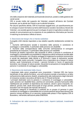 In collaborazione con
che della creazione del materiale promozionale (brochure, poster) e della gestione dei
canali social.
CRI si avvale inoltre del supporto dei Volontari, presenti all’interno dei Comitati
territoriali, per le attività dei Presidi e per le attività formative.
Per alcune specifiche attività, CRI ha incaricato soggetti terzi, più specificamente per
lo sviluppo di azioni formative sul tema dell’inclusione sociale e lavorativa a favore dei
Volontari, una società agronomica per lo sviluppo di azioni di agricoltura sociale e una
società di comunicazione per la creazione di una piattaforma informatica per favorire
il matching tra domanda e offerta di lavoro.
3. Descrizione dei bisogni che si intende soddisfare
Il progetto LISA intende rispondere a due obiettivi specifici strettamente correlati tra
loro:
1. Aumento dell’inclusione sociale e lavorativa delle persone in condizione di
svantaggio e vulnerabilità, in particolare delle persone con disabilità;
2. Aumento della consapevolezza della comunità sull’importanza di coniugare
produttività ed inclusione, in particolare delle persone con disabilità
Entrambi gli obiettivi rispondono alla necessità di offrire a persone in condizione di
svantaggio e vulnerabilità una possibilità di integrazione attiva nel tessuto sociale della
comunità di riferimento, con il duplice vantaggio di migliorare le condizioni economiche
e sociali dei destinatari delle attività e di diminuire il tasso di esclusione sociale
registrato nelle nostre comunità. Il progetto mira a rispondere sia a bisogni di natura
tecnica, quali l’orientamento al lavoro, i percorsi formativi e l’avvio di opportunità
lavorative, sia a bisogni di natura sociale, riducendo la sensazione di marginalità delle
persone in condizione di svantaggio e vulnerabilità.
4. Descrizione dei destinatari della misura
I destinatari delle azioni progettuali sono innanzitutto i Volontari CRI che hanno
beneficiato di due attività formative, una sull’inclusione sociale e lavorativa e un’altra
sull'autonomia delle persone disabili, propedeutiche alla realizzazione degli interventi
di inclusione sociale e lavorativa all’interno dei 21 Presidi territoriali.
I principali destinatari sono le persone in condizione di svantaggio e vulnerabilità,
quali: persone con disabilità fisica, psichica e/o sensoriale, persone fuoriuscite dalla
riabilitazione per problemi di dipendenza da sostanze, alcool o gioco d’azzardo, ex-
detenuti, giovani neet, adulti disoccupati di lungo periodo, persone migranti, donne,
lavoratori over 40 espulsi dal mercato del lavoro).
Un'ulteriore categoria di beneficiari è costituita da un gruppo di persone in gravi
condizioni di svantaggio e vulnerabilità (tra cui anche persone senza fissa dimora) che
saranno incluse all’interno di un percorso residenziale presso il Polo logistico CRI di
Bussoleno, nell’ambito dell’azione pilota ENERGIA.
6. Indicazione dei valori economici in gioco (costi, risparmi ipotizzati, investimenti
necessari)
 