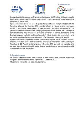 In collaborazione con
Il progetto LISA ha ricevuto un finanziamento da parte del Ministero del Lavoro e delle
Politiche sociali pari al’80% delle spese previste, con un restante cofinanziamento da
parte di CRI pari al 20%.
Il piano finanziario copre una serie di spese che riguardano lo svolgimento delle attività
formative a favore dei Volontari CRI e dei beneficiari, le risorse umane interne per
attività di segreteria, monitoraggio e coordinamento, le attività di comunicazione
(acquisto materiale promozionale, campagne di promozione sul web e sui social) e di
sensibilizzazione, l'organizzazione di eventi territoriali, le attività dell’azione pilota
Energia (acquisto materiali e attrezzature, staff, vitto e alloggio dei beneficiari) e una
serie di acquisti per l’attivazione dei presidi LISA (computer, stampanti, arredi).
Il piano finanziario non prevede ulteriori investimenti da parte di CRI. Si rileva, tuttavia,
che una parte delle spese è stata destinata all'acquisto di materiale e attrezzature per
l’apertura di 20 Presidi territoriali presso i Comitati CRI coinvolti nel progetto, che
saranno naturalmente utilizzabili anche dopo la conclusione del progetto per le attività
di inclusione sociale e lavorativa.
7. Tempi di progetto
Le attività progettuali hanno una durata di 18 mesi; l’inizio delle stesse è avvenuto il
1° agosto 2020 e la conclusione è prevista il 1° febbraio 2022.
Attualmente il progetto è in fase di svolgimento.
 