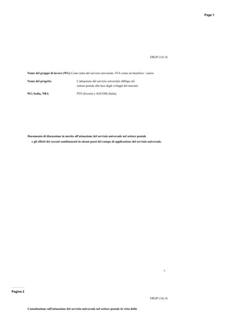 Page 1 
ERGP (14) 16 
1 
Nome del gruppo di lavoro (WG) Costo netto del servizio universale ­IVA 
come un beneficio / carico 
Nome del progetto L'attuazione del servizio universale obbligo nel 
settore postale alla luce degli sviluppi del mercato 
WG Sedia, NRA PTS (Svezia) e AGCOM (Italia) 
Documento di discussione in merito all'attuazione del servizio universale nel settore postale 
e gli effetti dei recenti cambiamenti in alcuni paesi del campo di applicazione del servizio universale. 
Pagina 2 
ERGP (14) 16 
Consultazione sull'attuazione del servizio universale nel settore postale in vista della 
 