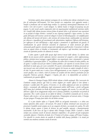 DOCUMENTO DI ECONOMIA E FINANZA – PROGRAMMA NAZIONALE DI RIFORMA




               Sul primo aspetto alcune opinioni sostengono che sia rischioso fare riforme strutturali in una
       fase di contrazione dell’economia. Nel breve periodo esse comportano costi aggiuntivi mentre i
       benefici si producono solo nel medio-lungo termine. Le esperienze internazionali dimostrano che il
       rischio è vero solo in parte e si può mitigare. Le riforme hanno sì bisogno di pazienza ma poi
       pagano. Le più recenti analisi comparative fatte da organizzazioni multilaterali mostrano inoltre
       che i benefici delle riforme possono arrivare prima di quanto atteso se gli interventi sono concentrati
       in un periodo di tempo ristretto e costruiti in una sequenza temporale e logica corretta. La linea
       guida dell’azione del Governo è perciò di collegare le misure di liberalizzazione e di semplificazione
       alla riforma del mercato del lavoro e alla revisione del sistema fiscale, combinandole con interventi
       per sbloccare e riqualificare gli investimenti nelle infrastrutture, migliorare l’efficacia dell’istruzione,
       per rafforzare la cura dell’infanzia e degli anziani e promuovere le opportunità dei giovani. Il
       coordinamento tra questi interventi consentirà di compensare in modo incrociato gli effetti,
       attenuando quelli negativi e facendo emergere più rapidamente quelli positivi. Concentrare le riforme
       invia un segnale chiaro ai cittadini, ai consumatori, alle imprese e agli investitori, innescando un
       circuito di aspettative positive che alimenta la crescita.
                L’altro aspetto è quello dello spazio degli interessi toccati dalle riforme. Le riforme sono
       difficili da far passare perché colpiscono interessi concentrati di categorie a forte rappresentanza
       politica e portano invece vantaggi a soggetti diffusi e non organizzati, come i consumatori o i giovani
       o addirittura le generazioni future. E’ un problema da vedere non in termini di tattica politica, ma
       di equità. I sacrifici necessari per ridurre il debito pubblico e far ripartire la crescita devono essere
       distribuiti in modo equo, per essere sostenibili. Per questo i provvedimenti di riforma presentati nei
       mesi passati sono stati costruiti come interventi organici che toccano un ampio ventaglio di settori e
       di temi. In questo modo non si carica il peso dell’aggiustamento su una categoria o su un gruppo
       sociale specifico, ma si chiede a tutti di accettare un sacrificio del loro interesse particolare per far
       progredire l’interesse generale. Maggiore è l’equità, più alta è la disponibilità ad accettare i
       cambiamenti, per quanto difficili.
               Attuare la Strategia Europa 2020 richiede riforme a livello nazionale. Ma è necessario che
       l’ambiente europeo fornisca agli Stati la cornice migliore per rendere efficaci le loro riforme e
       premiare i sacrifici fatti. Per questo, il Governo si è da subito adoperato per dare un contributo
       diretto e sostanziale alla definizione degli orientamenti politici dell’Unione e perché nell’agenda
       dell’Unione fosse attribuito un livello di priorità ancora maggiore alla crescita. La crisi dell’Area
       dell’euro è figlia di un atteggiamento miope verso le finanze pubbliche, in particolare nei periodi di
       espansione. Ma è anche causata da un deficit di riforme e di politiche economiche per la crescita.
       Puntare sulla crescita e sul suo motore più importante, l’integrazione nel mercato unico, è l’energia
       che può spingere l’Europa fuori dalla crisi del debito sovrano.
               Ci si può chiedere infine se l’Agenda 2020 sia un’agenda tecnocratica o se abbia una
       visione ispiratrice della società e del mercato. Per alcuni le riforme strutturali sono necessarie per
       preservare il modello sociale europeo con le sue conquiste di fronte a un mondo che cambia. Per altri
       le riforme devono segnare il punto di distacco da quel modello, superato e finanziariamente
       insostenibile. Il filo rosso che lega le riforme della Strategia Europa 2020 è costruire a livello
       europeo una economia sociale di mercato altamente competitiva e che quindi crei più occupazione
       sostenibile. Questo è l’obiettivo di fondo che il Trattato di Lisbona assegna all’Unione Europea.
       Far ripartire la crescita dentro un modello di stabilità delle finanze pubbliche è la strada per
       costruire una moderna economia sociale di mercato.




                                                                            MINISTERO DELL’ECONOMIA E DELLE FINANZE
VIII
 
