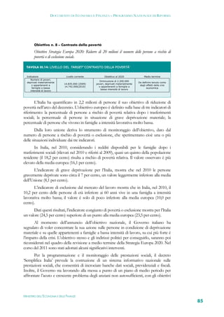 DOCUMENTO DI ECONOMIA E FINANZA – PROGRAMMA NAZIONALE DI RIFORMA




           Obiettivo n. 8 – Contrasto della povertà

           Obiettivo Strategia Europa 2020: Ridurre di 20 milioni il numero delle persone a rischio di
           povertà o di esclusione sociale.

     TAVOLA III.14: LIVELLO DEL TARGET ‘CONTRASTO DELLA POVERTÀ’ 


     Indicatore                 Livello corrente           Obiettivo al 2020               Medio termine
        Numero di poveri,
                                                      Diminuzione di 2.200.000
     deprivati materialmente                                                          Da definire tenuto conto
                               14.835.000 (2009)    poveri, deprivati materialmente
         o appartenenti a                                                              degli effetti della crisi
                               14.742.000(2010)       o appartenenti a famiglie a
         famiglie a bassa                                                                    economica
                                                       bassa intensità di lavoro
        intensità di lavoro
  



        L’Italia ha quantificato in 2,2 milioni di persone il suo obiettivo di riduzione di
povertà nell’arco del decennio. L’obiettivo europeo è definito sulla base di tre indicatori di
riferimento: la percentuale di persone a rischio di povertà relativa dopo i trasferimenti
sociali; la percentuale di persone in situazione di grave deprivazione materiale; la
percentuale di persone che vivono in famiglie a intensità lavorativa molto bassa.
        Dalla loro unione deriva lo strumento di monitoraggio dell’obiettivo, dato dal
numero di persone a rischio di povertà o esclusione, che sperimentano cioè una o più
delle situazioni individuate dai tre indicatori.
       In Italia, nel 2010, considerando i redditi disponibili per le famiglie dopo i
trasferimenti sociali (rilevati nel 2010 e riferiti al 2009), quasi un quinto della popolazione
residente (il 18,2 per cento) risulta a rischio di povertà relativa. Il valore osservato è più
elevato della media europea (16,1 per cento).
      L’indicatore di grave deprivazione per l’Italia, mostra che nel 2010 le persone
gravemente deprivate sono circa il 7 per cento, un valore leggermente inferiore alla media
dell’Unione (8,1 per cento).
       L’indicatore di esclusione dal mercato del lavoro mostra che in Italia, nel 2010, il
10,2 per cento delle persone di età inferiore ai 60 anni vive in una famiglia a intensità
lavorativa molto bassa; il valore è solo di poco inferiore alla media europea (10,0 per
cento).
      Dati questi risultati, l’indicatore congiunto di povertà o esclusione mostra per l’Italia
un valore (24,5 per cento) superiore di un punto alla media europea (23,5 per cento).
       Al momento dell’annuncio dell’obiettivo nazionale, il Governo italiano ha
segnalato di voler concentrare la sua azione sulle persone in condizione di deprivazione
materiale e su quelle appartenenti a famiglie a bassa intensità di lavoro, su cui più forte è
l’impatto della crisi. L’obiettivo stesso e gli indirizzi politici per conseguirlo, saranno poi
riconsiderati nel quadro della revisione a medio termine della Strategia Europa 2020. Nel
corso del 2011 sono stati adottati alcuni significativi interventi.
       Per la programmazione e il monitoraggio delle prestazioni sociali, il decreto
‘Semplifica Italia’ prevede la costruzione di un sistema informativo nazionale sulle
prestazioni sociali, che consentirà di incrociare banche dati sociali, previdenziali e fiscali.
Inoltre, il Governo sta lavorando alla messa a punto di un piano di medio periodo per
affrontare l’acuto e crescente problema degli anziani non autosufficienti, con gli obiettivi



MINISTERO DELL’ECONOMIA E DELLE FINANZE
                                                                                                                   85
 