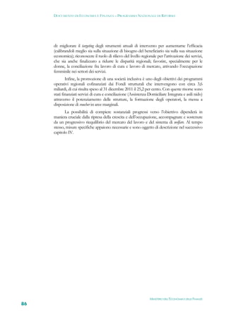 DOCUMENTO DI ECONOMIA E FINANZA – PROGRAMMA NAZIONALE DI RIFORMA




     di: migliorare il targeting degli strumenti attuali di intervento per aumentarne l’efficacia
     (calibrandoli meglio sia sulla situazione di bisogno del beneficiario sia sulla sua situazione
     economica); riconoscere il ruolo di rilievo del livello regionale per l’attivazione dei servizi,
     che sia anche finalizzato a ridurre le disparità regionali; favorire, specialmente per le
     donne, la conciliazione fra lavoro di cura e lavoro di mercato, attivando l’occupazione
     femminile nei settori dei servizi.
             Infine, la promozione di una società inclusiva è uno degli obiettivi dei programmi
     operativi regionali cofinanziati dai Fondi strutturali che intervengono con circa 3,6
     miliardi, di cui risulta speso al 31 dicembre 2011 il 25,2 per cento. Con queste risorse sono
     stati finanziati servizi di cura e conciliazione (Assistenza Domiciliare Integrata e asili nido)
     attraverso il potenziamento delle strutture, la formazione degli operatori, la messa a
     disposizione di voucher in aree marginali.
            La possibilità di compiere sostanziali progressi verso l’obiettivo dipenderà in
     maniera cruciale dalla ripresa della crescita e dell’occupazione, accompagnate e sostenute
     da un progressivo riequilibrio del mercato del lavoro e del sistema di welfare. Al tempo
     stesso, misure specifiche appaiono necessarie e sono oggetto di descrizione nel successivo
     capitolo IV.




                                                                   MINISTERO DELL’ECONOMIA E DELLE FINANZE
86
 