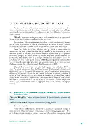 DOCUMENTO DI ECONOMIA E FINANZA – PROGRAMMA NAZIONALE DI RIFORMA




IV CAMBIARE PASSO PER USCIRE DALLA CRISI
        Le riforme descritte nella sezione precedente hanno avviato un’azione volta a
rimuovere debolezze strutturali di fondo e a innalzare il potenziale di crescita nel lungo
termine dell’economia italiana, che anche nel momento più duro della crisi si è dimostrata
vitale e reattiva.
      Malgrado i progressi compiuti, resta ancora molta strada da fare, in un contesto più
favorevole ma ancora caratterizzato da elementi di incertezza.
      I prossimi mesi offrono quindi una finestra di opportunità che deve essere sfruttata
per accelerare il programma di riforme strutturali, così da mettere in grado il sistema
produttivo di reagire con rapidità ai segnali di ripresa appena essi si materializzeranno.
         Dato l’alto livello del debito pubblico, resta prioritaria la prosecuzione del
risanamento dei conti pubblici in linea con gli obiettivi di medio termine e con il
rafforzato quadro di disciplina delle finanze pubbliche stabilito nella nuova governance
economica europea. Lo stesso livello di priorità deve però essere attribuito alla
promozione della crescita, senza la quale ogni strategia di consolidamento finisce per
annullare i suoi stessi effetti. Questa sezione del PNR descrive perciò le iniziative che il
Governo intende proporre per proseguire una sequenza coerente di riforme e avvicinare
l’Italia agli obiettivi che si è data nel quadro della Strategia Europa 2020
       L’agenda di riforme si iscrive nel solco degli impegni presi nell’ambito del Patto
Euro Plus e degli orientamenti fissati dall’Analisi Annuale della Crescita 2012 e riaffermati
dal Consiglio europeo di marzo 2012, secondo cui occorre ‘portare avanti un risanamento
di bilancio differenziato e favorevole alla crescita, ripristinare la normale erogazione di
prestiti all’economia, promuovere la crescita e la competitività nell’immediato e per il
futuro, lottare contro la disoccupazione e le conseguenze sociali della crisi, modernizzare
la Pubblica Amministrazione’. A tal fine le azioni pianificate e descritte nel presente
capitolo sono specificamente dirette a supportare, con azioni nazionali, tali impegni
comuni.



IV.1   RISANAMENTO DELLE FINANZE PUBBLICHE, RIFORMA DEL SISTEMA FISCALE,
       SPENDING REVIEW

Priorità AGS 2012 n. 1: portare avanti un risanamento di bilancio differenziato e favorevole alla
crescita
Priorità Patto Euro Plus: Migliorare la sostenibilità delle finanze pubbliche
       Consolidamento fiscale
       Come indicato nel Programma di Stabilità, il Governo proseguirà nella strategia di
consolidamento del debito pubblico, confermando l’obiettivo di raggiungere entro il 2013
un livello prossimo al pareggio di bilancio e un avanzo al netto della componente ciclica.



MINISTERO DELL’ECONOMIA E DELLE FINANZE
                                                                                                    87
 