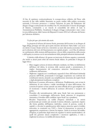 DOCUMENTO DI ECONOMIA E FINANZA – PROGRAMMA NAZIONALE DI RIFORMA




     Al fine di esprimere costituzionalmente la consapevolezza collettiva del Paese sulla
     necessità di fare della stabilità finanziaria un punto cardine della politica economica
     nazionale, il Governo promuove e sostiene l’adozione da parte del Parlamento del
     disegno di legge costituzionale che modifica l’art. 81, introducendo il vincolo del pareggio
     di bilancio, correlandolo a un vincolo di sostenibilità del debito di tutte le
     Amministrazioni Pubbliche. Attualmente il disegno di legge costituzionale è stato votato
     in terza deliberazione dalla Camera dei Deputati il 6 marzo 2012 ed è all’esame del Senato
     per l’adozione definitiva.


           Un fisco più equo e più orientato alla crescita
             La proposta di riforma del sistema fiscale, presentata dal Governo in un disegno di
     legge delega, prosegue nel solco già in parte tracciato dal decreto ‘Salva Italia’- con cui si
     era ridotto il cuneo fiscale sul lavoro e introdotto un aiuto alla crescita economica (ACE)
     per la riduzione del costo del finanziamento con capitale proprio - con il fine di realizzare
     un cambiamento della struttura dell’imposizione a favore della competitività, della crescita
     e dell’equità, in coerenza con le raccomandazioni delle principali istituzioni internazionali.
           L’obiettivo della riforma è di operare un intervento di riforma organico e strutturale
     che incida su alcuni punti critici del sistema fiscale italiano. In particolare il disegno di
     legge mira a:
            Dare maggior certezza al sistema tributario mediante, tra l’altro, la ridefinizione
               dell’abuso del diritto, la revisione delle sanzioni penali e amministrative, il
               miglior funzionamento del contenzioso attraverso l’accelerazione e lo
               snellimento dell’arretrato.
              Migliorare i rapporti con i contribuenti, seguendo le linee dell’enhanced relationship
               proposta dall’OCSE, potenziando il tutoraggio (soprattutto nei confronti dei
               contribuenti minori), attuando una semplificazione sistematica dei regimi fiscali
               e degli adempimenti inutilmente complessi.
              Rafforzare il contrasto all’evasione e all’elusione. Parallelamente, sarà avviata la
               definizione di una robusta e stabile metodologia di stima dell’evasione, che
               consenta di operare su base annuale una stima ufficiale del tax gap complessivo e
               di monitorare i risultati dell’azione di contrasto all’evasione e recupero del
               gettito.
              Procedere alla razionalizzazione delle spese fiscali. Sarà reso permanente e
               consolidato il monitoraggio dell’erosione fiscale attraverso la ricognizione
               sistematica e il riordino delle cosiddette ‘spese fiscali’ (tax expenditures).
              Rivedere l’imposizione sui redditi d’impresa individuale e da attività
               professionale per rendere più neutrale il sistema tributario, soprattutto rispetto
               alla forma giuridica dell’impresa (individuo, società di persone, società di
               capitali) e a favorire la capitalizzazione delle imprese attraverso sgravi al reddito
               reinvestito, in continuità con l’ACE e forme di detassazione su processi di
               aggregazione, acquisizione e fusione fra imprese. Anche la revisione del reddito
               d’impresa, in particolare degli istituti che regolano le attività transfrontaliere e di
               quelli che generano alcune complessità e incertezze applicative, è volta a
               migliorare la certezza e la stabilità del sistema fiscale.



                                                                   MINISTERO DELL’ECONOMIA E DELLE FINANZE
88
 