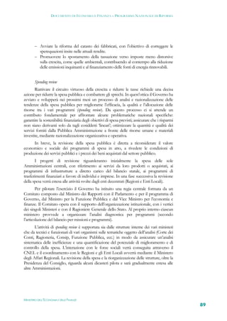 DOCUMENTO DI ECONOMIA E FINANZA – PROGRAMMA NAZIONALE DI RIFORMA




        Avviare la riforma del catasto dei fabbricati, con l’obiettivo di correggere le
         sperequazioni insite nelle attuali rendite.
        Promuovere lo spostamento della tassazione verso imposte meno distorsive
         sulla crescita, come quelle ambientali, contribuendo al contempo alla riduzione
         delle emissioni inquinanti e al finanziamento delle fonti di energia rinnovabili.


       Spending review
       Riattivare il circuito virtuoso della crescita e ridurre le tasse richiede una decisa
azione per ridurre la spesa pubblica e combattere gli sprechi. In quest’ottica il Governo ha
avviato e svilupperà nei prossimi mesi un processo di analisi e razionalizzazione delle
tendenze della spesa pubblica per migliorarne l’efficacia, la qualità e l’allocazione delle
risorse tra i vari programmi (spending review). Da questo processo ci si attende un
contributo fondamentale per affrontare alcune problematiche nazionali specifiche:
garantire la sostenibilità finanziaria degli obiettivi di spesa previsti; assicurare che i risparmi
non siano derivanti solo da tagli cosiddetti ‘lineari’; ottimizzare la quantità e qualità dei
servizi forniti dalla Pubblica Amministrazione a fronte delle risorse umane e materiali
investite, mediante razionalizzazione organizzativa e operativa.
     In breve, la revisione della spesa pubblica è diretta a riconsiderare il valore
economico e sociale dei programmi di spesa in atto, a rivedere le condizioni di
produzione dei servizi pubblici e i prezzi dei beni acquistati dal settore pubblico.
       I progetti di revisione riguarderanno inizialmente la spesa delle sole
Amministrazioni centrali, con riferimento ai servizi da loro prodotti o acquistati, ai
programmi di infrastrutture a diretto carico del bilancio statale, ai programmi di
trasferimenti finanziari a favore di individui e imprese. In una fase successiva la revisione
della spesa verrà estesa alle attività svolte dagli enti decentrati (Regioni e Enti Locali).
        Per pilotare l’esercizio il Governo ha istituito una regia centrale formata da un
Comitato composto dal Ministro dei Rapporti con il Parlamento e per il programma di
Governo, dal Ministro per la Funzione Pubblica e dal Vice Ministro per l’economia e
finanze. Il Comitato opera con il supporto dell’organizzazione istituzionale, con i vertici
dei singoli Ministeri e con il Ragioniere Generale dello Stato. Al proprio interno ciascun
ministero provvede a organizzare l’analisi diagnostica per programmi (secondo
l’articolazione del bilancio per missioni e programmi).
       L’attività di spending review è supportata sia dalle strutture interne dei vari ministeri
che da tecnici e funzionari di vari organismi sulle tematiche oggetto dell’analisi (Corte dei
Conti, Ragioneria, Consip, Funzione Pubblica, ecc.) in modo da assicurare un’analisi
sistematica delle inefficienze e una quantificazione del potenziale di miglioramento e di
controllo della spesa. L’interazione con le forze sociali verrà conseguita attraverso il
CNEL e il coordinamento con le Regioni e gli Enti Locali avverrà mediante il Ministero
degli Affari Regionali. La revisione della spesa e la riorganizzazione delle strutture, oltre la
Presidenza del Consiglio, riguarda alcuni dicasteri pilota e sarà gradualmente estesa alle
altre Amministrazioni.




MINISTERO DELL’ECONOMIA E DELLE FINANZE
                                                                                                      89
 