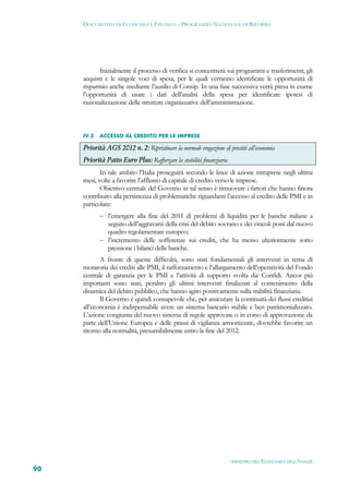DOCUMENTO DI ECONOMIA E FINANZA – PROGRAMMA NAZIONALE DI RIFORMA




           Inizialmente il processo di verifica si concentrerà sui programmi e trasferimenti, gli
     acquisti e le singole voci di spesa, per le quali verranno identificate le opportunità di
     risparmio anche mediante l’ausilio di Consip. In una fase successiva verrà presa in esame
     l’opportunità di usare i dati dell’analisi della spesa per identificare ipotesi di
     razionalizzazione delle strutture organizzative dell’amministrazione.



     IV.2   ACCESSO AL CREDITO PER LE IMPRESE

     Priorità AGS 2012 n. 2: Ripristinare la normale erogazione di prestiti all’economia
     Priorità Patto Euro Plus: Rafforzare la stabilità finanziaria
            In tale ambito l’Italia proseguirà secondo le linee di azione intraprese negli ultimi
     mesi, volte a favorire l’afflusso di capitale di credito verso le imprese.
            Obiettivo centrale del Governo in tal senso è rimuovere i fattori che hanno finora
     contribuito alla persistenza di problematiche riguardanti l’accesso al credito delle PMI e in
     particolare:
             l’emergere alla fine del 2011 di problemi di liquidità per le banche italiane a
              seguito dell’aggravarsi della crisi del debito sovrano e dei vincoli posti dal nuovo
              quadro regolamentare europeo;
             l’incremento delle sofferenze sui crediti, che ha messo ulteriormente sotto
              pressione i bilanci delle banche.
            A fronte di queste difficoltà, sono stati fondamentali gli interventi in tema di
     moratoria dei crediti alle PMI, il rafforzamento e l’allargamento dell’operatività del Fondo
     centrale di garanzia per le PMI e l’attività di supporto svolta dai Confidi. Ancor più
     importanti sono stati, peraltro gli ultimi interventi finalizzati al contenimento della
     dinamica del debito pubblico, che hanno agito positivamente sulla stabilità finanziaria.
            Il Governo è quindi consapevole che, per assicurare la continuità dei flussi creditizi
     all’economia è indispensabile avere un sistema bancario stabile e ben patrimonializzato.
     L’azione congiunta del nuovo sistema di regole approvate o in corso di approvazione da
     parte dell’Unione Europea e delle prassi di vigilanza armonizzate, dovrebbe favorire un
     ritorno alla normalità, presumibilmente entro la fine del 2012.




                                                                     MINISTERO DELL’ECONOMIA E DELLE FINANZE
90
 