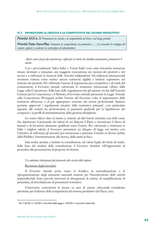 DOCUMENTO DI ECONOMIA E FINANZA – PROGRAMMA NAZIONALE DI RIFORMA




IV.3       PROMUOVERE LA CRESCITA E LA COMPETITIVITÀ DEL SISTEMA PRODUTTIVO

Priorità AGS n. 3: Promuovere la crescita e la competitività nel breve e nel lungo periodo
Priorità Patto Euro-Plus: Stimolare la competitività, in particolare (…) b) consentire lo sviluppo del
venture capital c) accelerare la costruzione di infrastrutture


           Aprire nuovi spazi alla concorrenza, rafforzare la tutela dei cittadini-consumatori, promuovere il
           merito
        Con i provvedimenti ‘Salva Italia’ e ‘Cresci Italia’ sono state introdotte numerose
misure destinate a instaurare una maggiore concorrenza nei mercati dei prodotti e dei
servizi e a rafforzare le funzioni delle Autorità indipendenti. Gli indicatori internazionali
mostrano tuttavia come restino ancora numerose rigidità e barriere soprattutto nel
mercato dei prodotti. Per rafforzare l’azione di regolazione pro-competitiva e di tutela del
consumatore, il Governo intende valorizzare lo strumento istituzionale offerto dalla
Legge sulla Concorrenza. Sulla base delle segnalazioni che gli saranno rivolte dall’Autorità
Garante per la Concorrenza e il Mercato, il Governo intende presentare la Legge Annuale
sulla Concorrenza. Proseguirà inoltre l’azione del Governo volta al superamento delle
restrizioni all’accesso e al più appropriato esercizio dei servizi professionali. Saranno
pertanto approvati i regolamenti attuativi della normativa primaria1, con particolare
riguardo alle società tra professionisti, ai parametri giudiziali per la liquidazione dei
compensi e ai profili di amministrazione della giustizia disciplinare.
       Lo scarso rilievo dato al merito è, insieme ad altri fattori sistemici, una delle cause
che deprimono il potenziale dei talenti di cui dispone il Paese e incentivano il flusso di
laureati e di lavoratori altamente qualificati verso l’estero. Per valorizzare e trattenere in
Italia i migliori talenti, il Governo presenterà un disegno di legge sul merito, con
l’obiettivo di rafforzare gli incentivi per riconoscere e premiare il merito in diversi ambiti,
dalla Pubblica Amministrazione alla ricerca, dalla sanità al fisco.
      Sarà inoltre portata a termine la consultazione sul valore legale del titolo di studio.
Sulla base dei risultati della consultazione il Governo deciderà sull’opportunità di
procedere alla presentazione di proposte di riforma.


           Un ambiente istituzionale più favorevole alla crescita delle imprese
           Revisione degli incentivi
      Il Governo intende porre mano al riordino, la razionalizzazione e la
riprogrammazione degli strumenti nazionali esistenti per l’incentivazione delle attività
imprenditoriali. Sono previsti interventi di abrogazione di norme, di semplificazione di
procedure, di rimodulazione di preesistenti normative.
       L’intervento concentrerà le risorse su aree di azione orizzontali considerate
prioritarie per il rilancio della competitività del sistema produttivo del Paese, tese:


1
    Art. 3 del DL n. 138/2011 convertito dalla legge n. 148/2011 e successivi interventi.




MINISTERO DELL’ECONOMIA E DELLE FINANZE
                                                                                                                91
 