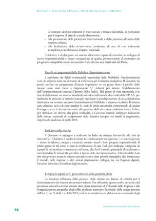 DOCUMENTO DI ECONOMIA E FINANZA – PROGRAMMA NAZIONALE DI RIFORMA




             al sostegno degli investimenti in innovazione e ricerca industriale, in particolare
              per le imprese di piccole e medie dimensioni;
             alla promozione della proiezione internazionale e della presenza all’estero delle
              imprese italiane;
             alla facilitazione della riconversione produttiva di aree di crisi industriale
              complessa, con rilevanza e impatto nazionale.
           L’obiettivo è di disegnare un sistema d’incentivi capace di stimolare lo sviluppo di
     nuova imprenditorialità e creare occupazione di qualità, promuovendo al contempo un
     progressivo riequilibrio socio-economico fra le diverse aree territoriali del Paese.


            Ritardi nei pagamenti della Pubblica Amministrazione
             Il problema dei debiti commerciali accumulati dalle Pubbliche Amministrazioni
     verso le imprese resta un elemento di sofferenza per il sistema produttivo. Il Governo ha
     perciò avviato un programma d’azione imperniato su tre punti. Sotto il profilo delle
     risorse, sono stati messi a disposizione 5,7 miliardi per ridurre l’indebitamento
     dell’Amministrazione centrale (Decreto ‘Salva Italia’). Dal punto di vista strutturale, è in
     fase di definizione un sistema standardizzato di certificazione dei crediti delle PP.AA. per
     facilitarne la cessione al sistema bancario mediante la predisposizione di una piattaforma
     elettronica cui avranno accesso Amministrazioni Pubbliche e imprese creditrici. Il sistema
     sarà utilizzato non solo per smaltire lo stock di debiti accumulati permettendo di gestire
     l’emergenza ma è funzionale anche alla gestione della situazione ordinaria futura. Infine,
     per stimolare un ritorno alla piena normalità, il Governo intende anticipare l’adozione
     delle misure nazionali di recepimento della direttiva europea sui ritardi di pagamento,
     rispetto alla scadenza di aprile 2013.


            Task force sulle start up
             Il Governo si impegna a realizzare in Italia un sistema favorevole alle start up
     innovative. L’obiettivo è quello di creare le condizioni per cui i giovani – e i meno giovani
     – dotati di talento, energia e creatività portino avanti i loro progetti imprenditoriali. Il
     primo passo in tal senso è stata la costituzione di una Task force dedicata, composta da
     esperti di riconosciuta competenza sul tema, che ha il compito principale di analizzare e
     raccomandare le misure da prendere a favore delle start up innovative. Il lavoro della Task
     force sarà portato avanti in stretto raccordo con le altre priorità strategiche che interessano
     il mondo delle imprese o altri settori strettamente collegati, tra cui l’agenda digitale,
     l’accesso al credito, il riordino degli incentivi.


            Tempi più rapidi per i procedimenti della giustizia civile
             La modesta efficienza della giustizia civile rimane un fattore di criticità per il
     funzionamento del sistema economico italiano. Per affrontate questo nodo, nel corso del
     prossimo anno il Governo intende dare piena attuazione al Tribunale delle Imprese e alla
     riorganizzazione geografica degli uffici giudiziari  attraverso l’esercizio della delega prevista
     dall’art. 1, co. 2, della l. n. 148/2011, così da razionalizzare la dislocazione territoriale degli



                                                                    MINISTERO DELL’ECONOMIA E DELLE FINANZE
92
 
