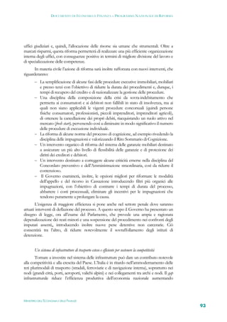 DOCUMENTO DI ECONOMIA E FINANZA – PROGRAMMA NAZIONALE DI RIFORMA




uffici giudiziari e, quindi, l’allocazione delle risorse sia umane che strumentali. Oltre a
marcati risparmi, questa riforma permetterà di realizzare una più efficiente organizzazione
interna degli uffici, con conseguenze positive in termini di migliore divisione del lavoro e
di specializzazione delle competenze.
       In materia civile l’azione di riforma sarà inoltre rafforzata con nuovi interventi, che
riguarderanno:
        La semplificazione di alcune fasi delle procedure esecutive immobiliari, mobiliari
           e presso terzi con l’obiettivo di ridurre la durata dei procedimenti e, dunque, i
           tempi di recupero del credito e di razionalizzare la gestione delle procedure.
          Una disciplina della composizione della crisi da sovra-indebitamento che
           permetta ai consumatori e ai debitori non fallibili in stato di insolvenza, ma ai
           quali non siano applicabili le vigenti procedure concorsuali (quindi persone
           fisiche consumatori, professionisti, piccoli imprenditori, imprenditori agricoli),
           di ottenere la cancellazione dei propri debiti, riacquistando un ruolo attivo nel
           mercato (fresh start), pervenendo così a diminuire in modo significativo il numero
           delle procedure di esecuzione individuale.
          La riforma di alcune norme del processo di cognizione, ad esempio rivedendo la
           disciplina delle impugnazioni e valorizzando il Rito Sommario di Cognizione.
          Un intervento organico di riforma del sistema delle garanzie mobiliari destinato
           a assicurare un più alto livello di flessibilità delle garanzie e di protezione dei
           diritti dei creditori e debitori.
          Un intervento destinato a correggere alcune criticità emerse nella disciplina del
           Concordato preventivo e dell’Amministrazione straordinaria, così da ridurre il
           contenzioso.
           Il Governo esaminerà, inoltre, le opzioni migliori per riformare le modalità
           dell’appello e del ricorso in Cassazione introducendo filtri più organici alle
           impugnazioni, con l’obiettivo di contrarre i tempi di durata del processo,
           abbattere i costi processuali, eliminare gli incentivi per le impugnazioni che
           tendono puramente a prolungare la causa.
       L’esigenza di maggiore efficienza si pone anche nel settore penale dove saranno
attuati interventi di deflazione del processo. A questo scopo il Governo ha presentato un
disegno di legge, ora all’esame del Parlamento, che prevede una ampia e ragionata
depenalizzazione dei reati minori e una sospensione del procedimento nei confronti degli
imputati assenti,, introducendo inoltre nuove pene detentive non carcerarie. Ciò
consentirà tra l’altro, di ridurre notevolmente il sovraffollamento degli istituti di
detenzione.


       Un sistema di infrastrutture di trasporto esteso e efficiente per sostenere la competitività
       Tornare a investire nel sistema delle infrastrutture può dare un contributo notevole
alla competitività e alla crescita del Paese. L’Italia è in ritardo nell’ammodernamento delle
reti plurimodali di trasporto (stradali, ferroviarie e di navigazione interna), soprattutto nei
nodi (grandi città, porti, aeroporti, valichi alpini) e nei collegamenti tra archi e nodi. Il gap
infrastrutturale riduce l’efficienza produttiva dell’economia nazionale aumentando



MINISTERO DELL’ECONOMIA E DELLE FINANZE
                                                                                                      93
 
