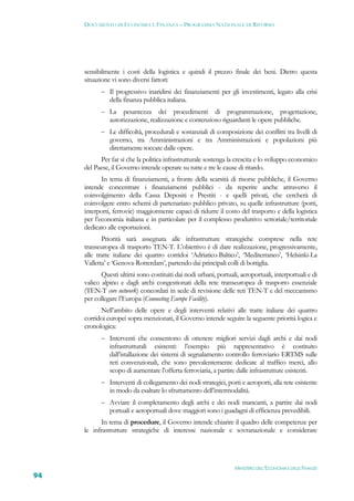 DOCUMENTO DI ECONOMIA E FINANZA – PROGRAMMA NAZIONALE DI RIFORMA




     sensibilmente i costi della logistica e quindi il prezzo finale dei beni. Dietro questa
     situazione vi sono diversi fattori:
            Il progressivo inaridirsi dei finanziamenti per gli investimenti, legato alla crisi
               della finanza pubblica italiana.
            La     pesantezza dei procedimenti di programmazione, progettazione,
               autorizzazione, realizzazione e contenzioso riguardanti le opere pubbliche.
            Le difficoltà, procedurali e sostanziali di composizione dei conflitti tra livelli di
               governo, tra Amministrazioni e tra Amministrazioni e popolazioni più
               direttamente toccate dalle opere.
           Per far sì che la politica infrastrutturale sostenga la crescita e lo sviluppo economico
     del Paese, il Governo intende operare su tutte e tre le cause di ritardo.
            In tema di finanziamenti, a fronte della scarsità di risorse pubbliche, il Governo
     intende concentrare i finanziamenti pubblici - da reperire anche attraverso il
     coinvolgimento della Cassa Depositi e Prestiti - e quelli privati, che cercherà di
     coinvolgere entro schemi di partenariato pubblico privato, su quelle infrastrutture (porti,
     interporti, ferrovie) maggiormente capaci di ridurre il costo del trasporto e della logistica
     per l’economia italiana e in particolare per il complesso produttivo settoriale/territoriale
     dedicato alle esportazioni.
            Priorità sarà assegnata alle infrastrutture strategiche comprese nella rete
     transeuropea di trasporto TEN-T. L’obiettivo è di dare realizzazione, progressivamente,
     alle tratte italiane dei quattro corridoi ‘Adriatico-Baltico’, ‘Mediterraneo’, ‘Helsinki-La
     Valletta’ e ‘Genova-Rotterdam’, partendo dai principali colli di bottiglia.
            Questi ultimi sono costituiti dai nodi urbani, portuali, aeroportuali, interportuali e di
     valico alpino e dagli archi congestionati della rete transeuropea di trasporto essenziale
     (TEN-T core network) concordati in sede di revisione delle reti TEN-T e del meccanismo
     per collegare l’Europa (Connecting Europe Facility).
           Nell’ambito delle opere e degli interventi relativi alle tratte italiane dei quattro
     corridoi europei sopra menzionati, il Governo intende seguire la seguente priorità logica e
     cronologica:
            Interventi che consentono di ottenere migliori servizi dagli archi e dai nodi
               infrastrutturali esistenti: l’esempio più rappresentativo è costituito
               dall’istallazione dei sistemi di segnalamento controllo ferroviario ERTMS sulle
               reti convenzionali, che sono prevalentemente dedicate al traffico merci, allo
               scopo di aumentare l’offerta ferroviaria, a partire dalle infrastrutture esistenti.
            Interventi di collegamento dei nodi strategici, porti e aeroporti, alla rete esistente
               in modo da esaltare lo sfruttamento dell’intermodalità.
            Avviare il completamento degli archi e dei nodi mancanti, a partire dai nodi
               portuali e aeroportuali dove maggiori sono i guadagni di efficienza prevedibili.
           In tema di procedure, il Governo intende chiarire il quadro delle competenze per
     le infrastrutture strategiche di interesse nazionale e sovranazionale e considerare




                                                                   MINISTERO DELL’ECONOMIA E DELLE FINANZE
94
 