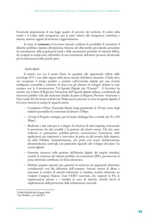 DOCUMENTO DI ECONOMIA E FINANZA – PROGRAMMA NAZIONALE DI RIFORMA




l’eventuale preparazione di una legge quadro di governo del territorio. Il codice della
strada e il codice della navigazione, per la parte relativa alla navigazione marittima e
interna, saranno oggetto di revisione e aggiornamento.
       In tema di consenso, il Governo intende verificare la possibilità di introdurre il
dibattito pubblico (ispirato all’esperienza francese del dèbat public), prevedendo procedure
di consultazione delle popolazioni locali e delle associazioni portatrici di interessi diffusi,
da svolgersi in tempi certi, nell’ambito di una rivisitazione dell’intero processo decisionale
per la realizzazione delle grandi opere.


          Agenda digitale
        Il ritardo con cui il nostro Paese ha guardato alle opportunità offerte dalle
tecnologie ICT è una delle ragioni della bassa crescita dell’ultimo decennio. L’Italia deve
ora recuperare il tempo perduto e puntare sull’economia digitale per una crescita
intelligente, sostenibile e inclusiva. In linea con gli obiettivi di sviluppo definiti in sede
europea con la Comunicazione ‘Un’Agenda Digitale per l’Europa’2 - il Governo ha
istituito una Cabina di Regia per l’attuazione dell’Agenda digitale italiana, coordinando gli
interventi pubblici volti alle medesime finalità da parte di Regioni, Province Autonome e
Enti Locali. Per far fronte ai limiti che l’Italia ancora presenta in tema di agenda digitale, il
Governo metterà in campo le seguenti azioni:
           Completare il Piano Nazionale Banda Larga garantendo al 100 per cento degli
             italiani la possibilità di connettersi ad almeno 2 Mbps.
           Avviare il Progetto strategico per la banda ultralarga fissa e mobile (da 30 a 100
             Mbps)3.
           Realizzare i data center per lo sviluppo di soluzioni di cloud computing, assicurando
             la protezione dei dati sensibili e la gestione del disaster recovery. Tali data center,
             realizzati in partenariato pubblico-privato, assicureranno l’esecuzione delle
             applicazioni più importanti e innovative da parte sia del mondo delle imprese,
             sia della Pubblica Amministrazione, che potrà così essere definitivamente
             dematerializzata (switch-off), con particolare riguardo allo sviluppo del piano ‘La
             scuola digitale’.
           Garantire sicurezza nella gestione dell’identità digitale del singolo cittadino,
             nonché la sicurezza del sistema pubblico di connettività (SPC), promuovere la
             posta elettronica certificata e la firma elettronica.
           Definire progetti operativi per garantire la sicurezza nei pagamenti elettronici,
             contribuendo così alla diffusione dell’e-commerce. Attivare sistemi di allerta e
             assicurare la notifica di attacchi informatici ai cittadini, nonché istituendo un
             Computer Emergency Response Team ‘CERT’ nazionale, che supporti la PA, le
             organizzazioni private e i cittadini in caso di attacchi, nonché lavori al
             miglioramento della protezione delle infrastrutture nazionali.

2
    COM (2010)245 del 26 agosto 2010.
3
    Art. 30 della L. n.111 del 2011.




MINISTERO DELL’ECONOMIA E DELLE FINANZE
                                                                                                       95
 