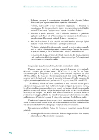 DOCUMENTO DI ECONOMIA E FINANZA – PROGRAMMA NAZIONALE DI RIFORMA




            Realizzare campagne di comunicazione istituzionale volte a favorire l’utilizzo
               delle tecnologie e la promozione delle competenze informatiche.
            Facilitare, individuando idonei meccanismi organizzativi e finanziari, la
               partecipazione del sistema produttivo italiano ai programmi europei di R&I in
               ambito ICT, attraverso l’aggregazione tra imprese e organismi di ricerca.
            Realizzare il Piano Nazionale Smart Communities, utilizzando il perimetro
               applicativo delle Smart City & Communities, come strumento di focalizzazione e
               specializzazione delle strategie nazionali di ricerca e innovazione.
            Stimolare la domanda di beni e servizi innovativi basati su tecnologie digitali
               mediante acquisti pubblici innovativi e appalti pre-commerciali.
            Privilegiare, nei piani di Sanità nazionali e regionali, la gestione elettronica delle
               pratiche cliniche e i sistemi di prenotazione elettronica per l’accesso alle strutture
               da parte dei cittadini, al fine di massimizzarne l’accesso e contenere i costi.
            Dotare i medici di dispositivi mobili volti alla raccolta dei dati clinici dei pazienti
               e alla condivisione delle informazioni fra colleghi, nonché per l’offerta diretta di
               cure attraverso la telemedicina mobile.


           Conquistare più spazi di mercato all’estero, attrarre più investimenti esteri in Italia
            L’accesso a mercati ampi – e in particolare la capacità di penetrare nei mercati delle
     economie emergenti più avanzate, come i BRICS – è in questa fase un fattore
     fondamentale per la competitività e la crescita, come dimostra l’esperienza dei Paesi
     dell’Area dell’Euro che stanno più velocemente recuperando dalla crisi del 2008. L’Italia si
     propone quindi l’obiettivo di portare la sua export performance al livello raggiunto dai
     migliori partner europei e di ridurre il gap in termini di rapporto export/PIL entro il 2020.
            Tale obiettivo richiede un’azione determinata su tutti i mercati rilevanti per le
     esportazioni italiane, a partire dalle realtà territoriali più sviluppate (ad esempio Europa,
     Nord America, Giappone, Australia), dove si opererà per la difesa e il rafforzamento della
     posizione commerciale italiana. Nei paesi emergenti e già avanti nel processo di sviluppo
     economico (ad esempio Cina, Corea, Sud Africa) l’obiettivo sarà quello di ridurre la
     posizione di svantaggio dell’Italia, che richiede invece di essere ulteriormente consolidata
     nei Paesi ancora all’inizio del loro ciclo di sviluppo (in particolare Brasile, Russia, India).
            Un elemento importante in questo processo è costituito dagli interventi diretti per
     aiutare le aziende italiane a creare le basi per un insediamento stabile nelle economie meno
     sviluppate ma ad alta rilevanza strategica (ad esempio l’Africa sub-sahariana).
            Per raggiungere tali obiettivi l’azione del Governo si concentrerà su due direttrici
     principali:
            Rendere più efficace l’uso delle risorse dedicate alla promozione delle imprese
               italiane all’estero. Questo obiettivo richiederà:




                                                                           MINISTERO DELL’ECONOMIA E DELLE FINANZE
96
 