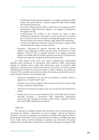 DOCUMENTO DI ECONOMIA E FINANZA – PROGRAMMA NAZIONALE DI RIFORMA




            la definizione di chiare priorità strategiche e una migliore pianificazione delle
             risorse, anche grazie all’avvio e alla piena operatività della Cabina di Regia
             per l’internazionalizzazione.
            Una minore frammentazione nell’uso delle risorse, da conseguirsi tramite il
             potenziamento degli strumenti di supporto e un maggiore coordinamento
             dei soggetti coinvolti.
            L’ottimizzazione del modello ‘a rete’ secondo cui opera la filiera
             dell’internazionalizzazione, assicurando un ruolo centrale al nuovo Istituto
             per il Commercio Estero in raccordo con tutti gli altri soggetti coinvolti nel
             sistema (Camere di Commercio, Ministero degli Affari Esteri, ambasciate).
            Un forte coinvolgimento di banche e istituzioni finanziarie a supporto delle
             aziende italiane che vogliono investire all’estero.
        Potenziare i meccanismi di supporto finanziario agli esportatori. Questo
           obiettivo potrà raggiungersi tramite una più stretta cooperazione tra Cassa
           Depositi e Prestiti e Sace, la possibile creazione di un soggetto finanziario
           dedicato sul modello delle Exim Banks operanti in altri Paesi e il rafforzamento
           di Simest per supportare i progetti di espansione internazionale
        Un chiaro impulso dovrà essere dato anche al miglioramento dell’attrattività
dell’Italia come destinazione di investimenti diretti dall’estero (IDE). Quest’ultima
dipende da molteplici fattori: qualità delle infrastrutture, grado di restrittività della
regolazione, concorrenza nei mercati, funzionamento del mercato del lavoro, certezza
nell’enforcement dei contratti. Su tutti questi aspetti, le riforme intraprese per rendere più
moderno il Paese contribuiranno anche a renderlo più attraente per gli investitori esteri. A
queste verranno affiancate azioni specifiche quali:
        Attivazione immediata di una task force per presidiare in maniera efficace il
           rapporto con i Grandi Fondi Sovrani.
        Creazione di un canale di supporto agli investitori esteri presso l’Agenzia delle
           Entrate e il Ministero della Giustizia.
        Attivazione di strumenti di supporto alle start up anche per gli investimenti in
           entrata.
        Presidio attraverso la rete estera (ambasciate, ICE, CCIE) della fase di scouting di
           potenziali investitori e promozione delle opportunità, segmentando
           attentamente per tipologia di investitori (fondi sovrani, corporations, fondi di
           private equity, PMI) e tipologia di investimenti.


       Golden share
       Per assicurare una maggiore apertura agli investimenti esteri, mantenendo però un
meccanismo di vigilanza e supervisione per settori strategici e rilevanti per l’interesse
nazionale, il Governo ha presentato una proposta di modifica della legge del 1994 sui
poteri speciali del Governo nel caso di privatizzazione di imprese controllate dallo Stato
(la cd. ‘Golden Share’). Il decreto ridisegna la normativa con riferimento alle imprese
operanti nei settori della difesa e della sicurezza nazionale, dell’energia, dei trasporti e delle



MINISTERO DELL’ECONOMIA E DELLE FINANZE
                                                                                                     97
 