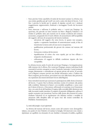 DOCUMENTO DI ECONOMIA E FINANZA – PROGRAMMA NAZIONALE DI RIFORMA




             Sono previste forme specifiche di tutela dei lavoratori anziani. La riforma crea
              una cornice giuridica per gli ‘esodi’ con costi a carico dei datori di lavoro. A tal
              fine è prevista la facoltà per le aziende di stipulare accordi con i sindacati
              maggiormente rappresentativi, finalizzati a incoraggiare l’esodo dei lavoratori
              anziani.
             Sono rinnovate e rafforzate le politiche attive e i servizi per l’impiego. In
              quest’area, che prevede un forte concerto tra Stato e Regioni, l’obiettivo è di
              rendere le politiche attive più coerenti con le mutate condizioni del contesto
              economico, assegnando loro il ruolo effettivo di accrescimento dell’occupabilità
              dei soggetti e del tasso di occupazione del sistema mediante:
                   - attivazione del soggetto che cerca lavoro, in quanto mai occupato,
                       espulso o soprattutto beneficiario di ammortizzatori sociali, al fine di
                       incentivarne la ricerca attiva di una nuova occupazione;
                   - qualificazione professionale dei giovani che entrano nel mercato del
                       lavoro;
                   - formazione continua dei lavoratori;
                   - riqualificazione di coloro che sono espulsi, per un loro efficace e
                       tempestivo ricollocamento
                   - collocamento di soggetti in difficile condizione rispetto alla loro
                       occupabilità.
                La riforma investe anche il ruolo dei servizi per l’impiego e la riorganizzazione
                delle strutture che li offrono. Per i centri per l’impiego, saranno individuati livelli
                essenziali di servizio omogenei su tutto il territorio nazionale. I centri potranno
                erogare direttamente o esternalizzare ad agenzie private tali servizi. In accordo
                con le Regioni verranno previsti una dorsale informativa unica e l’utilizzo dei
                flussi congiunti, per lavoratore, provenienti non solo dalla banca dati percettori,
                ma soprattutto dai sistemi informativi lavoro delle Regioni.
             Sono introdotti incentivi per accrescere la partecipazione delle donne al mercato
                del lavoro. A questo fine la riforma introduce norme di contrasto alla pratica
                delle cosiddette ‘dimissioni in bianco’, con modalità semplificate e senza oneri
                per il datore di lavoro e il lavoratore, rafforzando al contempo (con l’estensione
                sino a tre anni di età del bambino) il regime della convalida delle dimissioni rese
                dalle lavoratrici madri; introduce il congedo di paternità obbligatorio; rafforza il
                quadro normativo per incentivare l’accesso delle donne alle posizioni di vertice
                mediante l’adozione di un regolamento che definisce termini e modalità di
                attuazione della disciplina delle cd ‘quote rosa’ alle società controllate da
                Pubbliche Amministrazioni.


            La tutela della famiglia e le pari opportunità
              La riforma del mercato del lavoro, tenuto conto del contesto socio demografico
      italiano, non perde di vista l’obiettivo di tutelare la famiglia. Gli interventi sono mirati a
      ripristinare un equilibrio tra domande di cure familiari e domanda di reddito, equilibrio




                                                                    MINISTERO DELL’ECONOMIA E DELLE FINANZE
100
 