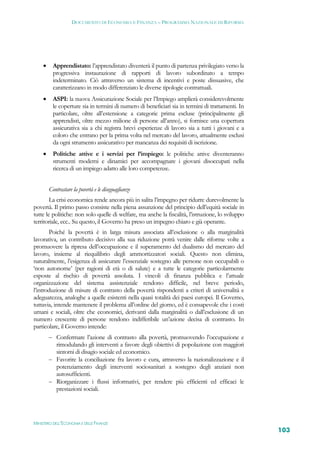 DOCUMENTO DI ECONOMIA E FINANZA – PROGRAMMA NAZIONALE DI RIFORMA




          Apprendistato: l’apprendistato diventerà il punto di partenza privilegiato verso la
           progressiva instaurazione di rapporti di lavoro subordinato a tempo
           indeterminato. Ciò attraverso un sistema di incentivi e poste dissuasive, che
           caratterizzano in modo differenziato le diverse tipologie contrattuali.
          ASPI: la nuova Assicurazione Sociale per l’Impiego amplierà considerevolmente
           le coperture sia in termini di numero di beneficiari sia in termini di trattamenti. In
           particolare, oltre all’estensione a categorie prima escluse (principalmente gli
           apprendisti, oltre mezzo milione di persone all’anno), si fornisce una copertura
           assicurativa sia a chi registra brevi esperienze di lavoro sia a tutti i giovani e a
           coloro che entrano per la prima volta nel mercato del lavoro, attualmente esclusi
           da ogni strumento assicurativo per mancanza dei requisiti di iscrizione.
          Politiche attive e i servizi per l’impiego: le politiche attive diventeranno
           strumenti moderni e dinamici per accompagnare i giovani disoccupati nella
           ricerca di un impiego adatto alle loro competenze.


         Contrastare la povertà e le diseguaglianze
        La crisi economica rende ancora più in salita l’impegno per ridurre durevolmente la
povertà. Il primo passo consiste nella piena assunzione del principio dell’equità sociale in
tutte le politiche: non solo quelle di welfare, ma anche la fiscalità, l’istruzione, lo sviluppo
territoriale, ecc.. Su questo, il Governo ha preso un impegno chiaro e già operante.
       Poiché la povertà è in larga misura associata all’esclusione o alla marginalità
lavorativa, un contributo decisivo alla sua riduzione potrà venire dalle riforme volte a
promuovere la ripresa dell’occupazione e il superamento del dualismo del mercato del
lavoro, insieme al riequilibrio degli ammortizzatori sociali. Questo non elimina,
naturalmente, l’esigenza di assicurare l’essenziale sostegno alle persone non occupabili o
‘non autonome’ (per ragioni di età o di salute) e a tutte le categorie particolarmente
esposte al rischio di povertà assoluta. I vincoli di finanza pubblica e l’attuale
organizzazione del sistema assistenziale rendono difficile, nel breve periodo,
l’introduzione di misure di contrasto della povertà rispondenti a criteri di universalità e
adeguatezza, analoghe a quelle esistenti nella quasi totalità dei paesi europei. Il Governo,
tuttavia, intende mantenere il problema all’ordine del giorno, ed è consapevole che i costi
umani e sociali, oltre che economici, derivanti dalla marginalità o dall’esclusione di un
numero crescente di persone rendono indifferibile un’azione decisa di contrasto. In
particolare, il Governo intende:
          Confermare l’azione di contrasto alla povertà, promuovendo l’occupazione e
           rimodulando gli interventi a favore degli obiettivi di popolazione con maggiori
           sintomi di disagio sociale ed economico.
          Favorire la conciliazione fra lavoro e cura, attraverso la razionalizzazione e il
           potenziamento degli interventi sociosanitari a sostegno degli anziani non
           autosufficienti.
          Riorganizzare i flussi informativi, per rendere più efficienti ed efficaci le
           prestazioni sociali.




MINISTERO DELL’ECONOMIA E DELLE FINANZE
                                                                                                    103
 