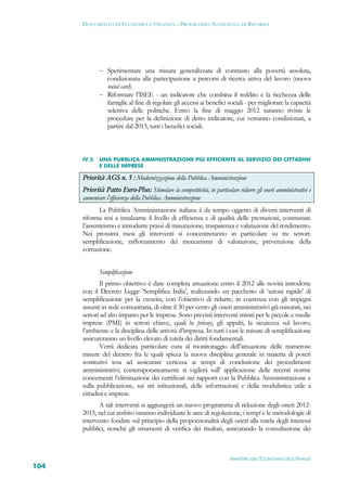 DOCUMENTO DI ECONOMIA E FINANZA – PROGRAMMA NAZIONALE DI RIFORMA




              Sperimentare una misura generalizzata di contrasto alla povertà assoluta,
               condizionata alla partecipazione a percorsi di ricerca attiva del lavoro (nuova
               social card).
              Riformare l’ISEE - un indicatore che combina il reddito e la ricchezza delle
               famiglie al fine di regolare gli accessi ai benefici sociali - per migliorare la capacità
               selettiva delle politiche. Entro la fine di maggio 2012 saranno riviste le
               procedure per la definizione di detto indicatore, cui verranno condizionati, a
               partire dal 2013, tutti i benefici sociali.



      IV.5   UNA PUBBLICA AMMINISTRAZIONE PIÙ EFFICIENTE AL SERVIZIO DEI CITTADINI
             E DELLE IMPRESE

      Priorità AGS n. 5 : Modernizzazione della Pubblica Amministrazione
      Priorità Patto Euro-Plus: Stimolare la competitività, in particolare ridurre gli oneri amministrativi e
      aumentare l’efficienza della Pubblica Amministrazione
             La Pubblica Amministrazione italiana è da tempo oggetto di diversi interventi di
      riforma tesi a innalzarne il livello di efficienza e di qualità delle prestazioni, contrastare
      l’assenteismo e introdurre prassi di misurazione, trasparenza e valutazione del rendimento.
      Nei prossimi mesi gli interventi si concentreranno in particolare su tre settori:
      semplificazione, rafforzamento dei meccanismi di valutazione, prevenzione della
      corruzione.


             Semplificazione
             Il primo obiettivo è dare completa attuazione entro il 2012 alle novità introdotte
      con il Decreto Legge ‘Semplifica Italia’, realizzando un pacchetto di ‘azioni rapide’ di
      semplificazione per la crescita, con l’obiettivo di ridurre, in coerenza con gli impegni
      assunti in sede comunitaria, di oltre il 30 per cento gli oneri amministrativi già misurati, nei
      settori ad alto impatto per le imprese. Sono previsti interventi mirati per le piccole e medie
      imprese (PMI) in settori chiave, quali la privacy, gli appalti, la sicurezza sul lavoro,
      l’ambiente e la disciplina delle attività d’impresa. In tutti i casi le misure di semplificazione
      assicureranno un livello elevato di tutela dei diritti fondamentali.
             Verrà dedicata particolare cura al monitoraggio dell’attuazione delle numerose
      misure del decreto fra le quali spicca la nuova disciplina generale in materia di poteri
      sostitutivi tesa ad assicurare certezza ai tempi di conclusione dei procedimenti
      amministrativi; contemporaneamente si vigilerà sull’ applicazione delle recenti norme
      concernenti l’eliminazione dei certificati nei rapporti con la Pubblica Amministrazione e
      sulla pubblicazione, sui siti istituzionali, delle informazioni e della modulistica utile a
      cittadini e imprese.
             A tali interventi si aggiungerà un nuovo programma di riduzione degli oneri 2012-
      2015, nel cui ambito saranno individuate le aree di regolazione, i tempi e le metodologie di
      intervento fondate sul principio della proporzionalità degli oneri alla tutela degli interessi
      pubblici, nonché gli strumenti di verifica dei risultati, assicurando la consultazione dei



                                                                        MINISTERO DELL’ECONOMIA E DELLE FINANZE
104
 