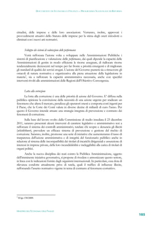 DOCUMENTO DI ECONOMIA E FINANZA – PROGRAMMA NAZIONALE DI RIFORMA




cittadini, delle imprese e delle loro associazioni. Verranno, inoltre, approvati i
provvedimenti attuativi dello Statuto delle imprese per la stima degli oneri introdotti o
eliminati con i nuovi atti normativi.


          Sviluppo dei sistemi di valutazione delle performance
        Verrà rafforzata l’azione volta a sviluppare nelle Amministrazioni Pubbliche i
sistemi di pianificazione e valutazione delle performance, dai quali dipende la capacità delle
Amministrazioni di gestire in modo efficiente le risorse assegnate, di riallocare risorse
tendenzialmente decrescenti nel tempo per far fronte a priorità emergenti e di migliorare
gli standard di qualità dei servizi erogati. L’azione del Governo punterà sia a rimuovere gli
ostacoli di natura normativa e organizzativa alla piena attuazione della legislazione in
materia5, sia a rafforzare la capacità amministrativa necessaria, anche con specifici
interventi rivolti alle amministrazioni delle Regioni dell’Obiettivo Convergenza.


          Lotta alla corruzione
       La lotta alla corruzione è una delle priorità di azione del Governo. E’ diffusa nella
pubblica opinione la convinzione della necessità di una azione urgente per sradicare un
fenomeno che altera il mercato, penalizza gli operatori onesti e comporta costi ingenti per
il Paese, che la Corte dei Conti valuta in diverse decine di miliardi di euro l’anno. Per
questo il Governo intende attuare una strategia integrata di prevenzione e contrasto dei
fenomeni di corruzione.
        Sulla base del lavoro svolto dalla Commissione di studio insediata il 23 dicembre
2011, saranno presentati alcuni interventi di carattere legislativo e amministrativo tesi a
rafforzare il sistema dei controlli amministrativi, tutelare chi scopre e denuncia gli illeciti
(whistleblower), prevedere un efficace sistema di prevenzione e gestione del rischio di
corruzione. Saranno, inoltre, promosse una serie di iniziative che aumenteranno il tasso di
trasparenza dell’azione amministrativa e di integrità del funzionario pubblico anche in
relazione al sistema delle incompatibilità dei titolari di incarichi dirigenziali e assunzione di
interessi in imprese private, della loro incandidabilità e ineleggibilità alla carica di titolari di
organi politici.
       Anche la nuova disciplina dei reati contro la Pubblica Amministrazione, oggetto
dell’imminente iniziativa governativa, si propone di rivedere e armonizzare questo settore,
in linea con le indicazioni fornite dagli organismi internazionali. In particolare, essa dota di
rilevanza condotte attualmente prive di tutela, quali il traffico di influenze illecite,
rafforzando l’assetto normativo vigente in tema di contrasto al fenomeno corruttivo.




5
    D.lgs 150/2009.




MINISTERO DELL’ECONOMIA E DELLE FINANZE
                                                                                                       105
 