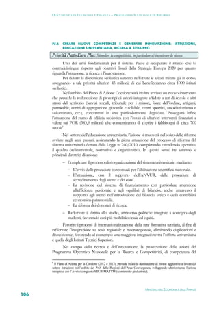 DOCUMENTO DI ECONOMIA E FINANZA – PROGRAMMA NAZIONALE DI RIFORMA




      IV.6    CREARE NUOVE COMPETENZE E GENERARE INNOVAZIONE: ISTRUZIONE,
              EDUCAZIONE UNIVERSITARIA, RICERCA & SVILUPPO

      Priorità Patto Euro Plus: Stimolare la competitività, in particolare a) incentivare la ricerca
              Uno dei temi fondamentali per il sistema Paese è recuperare il ritardo che lo
      contraddistingue rispetto agli obiettivi fissati dalla Strategia Europa 2020 per quanto
      riguarda l’istruzione, la ricerca e l’innovazione.
              Per ridurre la dispersione scolastica saranno rafforzate le azioni mirate già in corso,
      assegnando a tale priorità ulteriori 45 milioni, di cui beneficeranno circa 1000 istituti
      scolastici.
              Nell’ambito del Piano di Azione Coesione sarà inoltre avviato un nuovo intervento
      che prevede la realizzazione di prototipi di azioni integrate affidate a reti di scuole e altri
      attori del territorio (servizi sociali, tribunale per i minori, forze dell’ordine, artigiani,
      parrocchie, centri di aggregazione giovanile e solidale, centri sportivi, associazionismo e
      volontariato, ecc.), concentrati in aree particolarmente degradate. Proseguirà infine
      l’attuazione del piano di edilizia scolastica con l’avvio di ulteriori interventi finanziati a
      valere sui POR (383,9 milioni) che consentiranno di coprire i fabbisogni di circa 700
      scuole6.
             Nel settore dell’educazione universitaria, l’azione si muoverà nel solco delle riforme
      avviate negli anni passati, assicurando la piena attuazione del processo di riforma del
      sistema universitario dettato dalla Legge n. 240/2010, completando e rendendo operativo
      il quadro ordinamentale, normativo e organizzativo. In questo senso tre saranno le
      principali direttrici di azione:
               Completare il processo di riorganizzazione del sistema universitario mediante:
                   L’avvio delle procedure concorsuali per l’abilitazione scientifica nazionale.
                   L’attuazione, con il supporto dell’ANVUR, delle procedure di
                       accreditamento degli atenei e dei corsi.
                   La revisione del sistema di finanziamento con particolare attenzione
                    all’efficienza gestionale e agli equilibri di bilancio, anche attraverso il
                    supporto agli atenei nell’introduzione del bilancio unico e della contabilità
                    economico-patrimoniale.
                   La riforma dei dottorati di ricerca.
               Rafforzare il diritto allo studio, attraverso politiche integrate a sostegno degli
                  studenti, favorendo così più mobilità sociale ed equità.
             Favorire i processi di internazionalizzazione della rete formativa terziaria, al fine di
      rafforzare l’integrazione su scala regionale e macroregionale, eliminando duplicazioni e
      diseconomie, favorendo al contempo una maggiore integrazione tra l’offerta universitaria
      e quella degli Istituti Tecnici Superiori.
            Nel campo della ricerca e dell’innovazione, la prosecuzione delle azioni del
      Programma Operativo Nazionale per la Ricerca e Competitività, di competenza del

      6
        Il Piano di Azione per la Coesione (2012 e 2013), prevede infatti la destinazione di risorse aggiuntive a favore del
      settore Istruzione nell’ambito dei P.O. delle Regioni dell’Area Convergenza, sviluppando ulteriormente l’azione
      intrapresa con l’Avviso congiunto MIUR-MATTM (scorrimento graduatorie).




                                                                                  MINISTERO DELL’ECONOMIA E DELLE FINANZE
106
 
