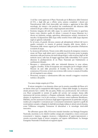 DOCUMENTO DI ECONOMIA E FINANZA – PROGRAMMA NAZIONALE DI RIFORMA




                 A tal fine: verrà approvato il Piano Nazionale per la Riduzione delle Emissioni
                 di CO2 e degli altri gas a effetto serra; saranno completati i decreti per
                 l’incentivazione delle fonti rinnovabili; sarà istituita e aggiornata la lista delle
                 tecnologie, dei sistemi e dei prodotti che contribuiscono alla riduzione delle
                 emissioni dei gas a effetto serra e degli inquinanti atmosferici.
                Gestione integrata del ciclo delle acque. Le azioni del Governo in quest’area
                 hanno come obiettivo quello di: ridurre i consumi di acqua, bilanciare tra i
                 diversi usi (industria, energia, agricoltura, alimentazione umana), incentivare la
                 raccolta e la depurazione delle acque reflue nonché il riuso delle acque depurate
                 negli usi agricoli e industriali.
                 In tal senso, di grande rilevanza saranno gli adempimenti richiesti dal nuovo
                 quadro normativo in materia di gestione integrata delle risorse idriche e
                 l’attuazione delle misure urgenti per la risoluzione delle procedure d’infrazione
                 in materia di acqua.
                La sicurezza del territorio. Tenuto conto delle situazioni di emergenza venutesi a
                 creare nel Paese negli ultimi anni è essenziale per il Governo porre la propria
                 attenzione sulla prevenzione dei rischi idrogeologici e sulla revisione degli usi del
                 territorio stesso, sulla base di mappe aggiornate della vulnerabilità. Va in questa
                 direzione la predisposizione di un Piano Nazionale per l’adattamento ai
                 cambiamenti climatici.
                Recupero e valorizzazione delle aree industriali dismesse in zone urbane,
                 soggette a bonifica. Al fine di recuperare aree strategiche per lo sviluppo urbano
                 bloccate da anni dalle procedure di bonifica dei siti contaminati e dai
                 contenziosi, il Governo avvierà una revisione delle norme in materia di bonifica
                 dei siti inquinati in aree urbane.
                Protezione, recupero e valorizzazione delle aree naturali a maggiore vocazione
                 turistica e dei parchi.

             Una nuova strategia energetica per il Paese
              Il settore energetico è un elemento chiave per la crescita sostenibile del Paese ed è
      un fattore chiave per la competitività delle imprese e i bilanci delle famiglie. La situazione
      attuale presenta luci e ombre. Da una parte, l’Italia esce positivamente dal confronto
      con Paesi comparabili in termini di qualità del servizio (ad esempio: durata delle
      interruzioni del servizio elettrico) e d’impatto ambientale. Inoltre, soprattutto nel settore
      elettrico, la regolazione è tra le più avanzate e il mercato ormai totalmente liberalizzato.
      Dall’altra, occorre accrescere la sicurezza degli approvvigionamenti (in particolare nel gas),
      rendere più competitivi i costi/prezzi per i consumatori (nettamente superiori a quelli dei
      nostri partner europei), sviluppare la leadership tecnologica italiana in alcuni settori di punta,
      come l’efficienza energetica, l’estrazione di idrocarburi e le tecnologie rinnovabili
      innovative.
             Per affrontare queste sfide, il Governo intende formulare una Strategia Energetica
      Nazionale, incentrata su tre obiettivi cardine: energia più competitiva e meno costosa per
      consumatori e imprese, maggiore sicurezza e indipendenza di approvvigionamento e
      crescita economica legata al settore energetico, nel rispetto dell’ambiente. La Strategia
      Energetica Nazionale si focalizzerà sui seguenti aspetti:



                                                                     MINISTERO DELL’ECONOMIA E DELLE FINANZE
108
 