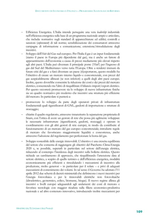 DOCUMENTO DI ECONOMIA E FINANZA – PROGRAMMA NAZIONALE DI RIFORMA




      Efficienza Energetica. L’Italia intende perseguire una vera leadership industriale
       nell’efficienza energetica sulla base di un programma nazionale ampio e articolato,
       che includa: normative sugli standard di apparecchiature ed edifici; controlli e
       sanzioni (enforcement) di tali norme; sensibilizzazione dei consumatori attraverso
       campagne di informazione e comunicazione; estensione/rimodulazione degli
       incentivi.
      Sviluppo dell’Hub del Gas sud-europeo. Per l’Italia il gas è un input fondamentale
       (siamo il paese in Europa più dipendente dal gas), ma è anche un fattore di
       appesantimento dell’economia a causa di prezzi mediamente più elevati rispetto
       agli altri paesi. L’Italia può diventare il principale ponte (‘Hub’) per l’ingresso di
       gas dal Sud del Mediterraneo verso tutta l’Europa. Oltre a renderci immuni da
       future crisi del gas e a farci diventare un paese (ri)esportatore, questo modello ha
       l’obiettivo di creare un mercato interno liquido e concorrenziale, con prezzi del
       gas auspicabilmente allineati (se non inferiori) a quelli degli altri paesi europei.
       Inoltre, questo dovrebbe consentire la riduzione dei costi e dei prezzi del mercato
       elettrico, consentendo tra l’altro di riequilibrare il bilancio import/export elettrico.
       Per questo occorrerà promuovere sia lo sviluppo di nuove infrastrutture fisiche
       sia un quadro normativo più moderno che incentivi una struttura più efficiente
       del mercato. In particolare si punterà a:
         promuovere lo sviluppo da parte degli operatori privati di infrastrutture
          fondamentali quali rigassificatori di GNL, gasdotti di importazione e strutture di
          stoccaggio;
         chiarire il quadro regolatorio, attraverso innanzitutto la separazione proprietaria di
          Snam, con l’ottica di avere un gestore di rete che possa più agilmente sviluppare
          le necessarie infrastrutture (rigassificatori, gasdotti, stoccaggi) e operare in
          coordinamento con gli altri gestori di rete europei, in modo da contribuire al
          funzionamento di un mercato del gas europeo concorrenziale; introdurre regole
          di mercato che favoriscano maggiormente liquidità e concorrenza, anche
          attraverso l’adozione del regolamento per perfezionare la borsa del gas.
         Sviluppo sostenibile delle energie rinnovabili. L’obiettivo è una crescita equilibrata
          del settore che consenta di raggiungere gli obiettivi del Pacchetto Clima-Energia
          2020 e, se possibile, superarli in particolare nel settore dell’energia elettrica,
          riducendo al contempo l’incidenza degli incentivi sulla bolletta elettrica. Questo
          richiede un cambiamento di approccio, che riequilibrando l’attenzione data al
          settore elettrico, a scapito di quello termico e dell’efficienza energetica, modalità
          economicamente più efficienti e rimodulando i meccanismi di incentivo alla
          produzione, molto generosi – in particolare per il solare – e privi di adeguati
          meccanismi di contenimento dei volumi. In tal senso il Governo ha adottato l’11
          aprile 2012 due schemi di decreti ministeriali che definiscono i nuovi incentivi per
          l’energia fotovoltaica e per le rinnovabili elettriche non fotovoltaiche
          (idroelettrico, geotermico, eolico, biomasse, biogas). Il nuovo regime allinea gli
          incentivi a livelli europei adeguandoli agli andamenti dei costi di mercato e
          favorisce tecnologie con maggior ricaduta sulla filiera economico-produttiva
          nazionale e ad altro contenuto innovativo, introducendo inoltre meccanismi per




MINISTERO DELL’ECONOMIA E DELLE FINANZE
                                                                                                   109
 