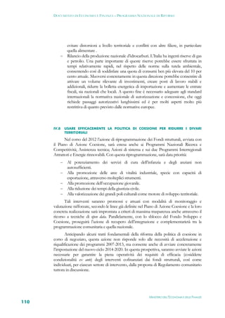 DOCUMENTO DI ECONOMIA E FINANZA – PROGRAMMA NAZIONALE DI RIFORMA




            evitare distorsioni a livello territoriale e conflitti con altre filiere, in particolare
            quella alimentare .
           Rilancio della produzione nazionale d’idrocarburi. L’Italia ha ingenti riserve di gas
            e petrolio. Una parte importante di queste riserve potrebbe essere sfruttata in
            tempi relativamente rapidi, nel rispetto delle norme sulla tutela ambientale,
            consentendo così di soddisfare una quota di consumi ben più elevata del 10 per
            cento attuale. Muoversi concretamente in questa direzione potrebbe consentire di
            attivare un volume rilevante di investimenti, creare posti di lavoro stabili e
            addizionali, ridurre la bolletta energetica di importazione e aumentare le entrate
            fiscali, sia nazionali che locali. A questo fine è necessario adeguare agli standard
            internazionali la normativa nazionale di autorizzazione e concessione, che oggi
            richiede passaggi autorizzativi lunghissimi ed è per molti aspetti molto più
            restrittiva di quanto previsto dalle normative europee.



      IV.8    USARE EFFICACEMENTE LA POLITICA DI COESIONE PER RIDURRE I DIVARI
              TERRITORIALI

             Nel corso del 2012 l’azione di riprogrammazione dei Fondi strutturali, avviata con
      il Piano di Azione Coesione, sarà estesa anche ai Programmi Nazionali Ricerca e
      Competitività; Assistenza tecnica; Azioni di sistema e sui due Programmi Interregionali
      Attrattori e Energie rinnovabili. Con questa riprogrammazione, sarà data priorità:
              Al potenziamento dei servizi di cura dell’infanzia e degli anziani non
               autosufficienti.
              Alla promozione delle aree di vitalità industriale, specie con capacità di
               esportazione, attraverso molteplici strumenti.
              Alla promozione dell’occupazione giovanile.
              Alla riduzione dei tempi della giustizia civile.
              Alla valorizzazione dei grandi poli culturali come motore di sviluppo territoriale.
             Tali interventi saranno promossi e attuati con modalità di monitoraggio e
      valutazione rafforzate, secondo le linee già definite nel Piano di Azione Coesione e la loro
      concreta realizzazione sarà improntata a criteri di massima trasparenza anche attraverso il
      ricorso a tecniche di open data. Parallelamente, con lo sblocco del Fondo Sviluppo e
      Coesione, proseguirà l’azione di recupero dell’integrazione e complementarietà tra la
      programmazione comunitaria e quella nazionale.
             Anticipando alcuni tratti fondamentali della riforma della politica di coesione in
      corso di negoziato, questa azione non risponde solo alle necessità di accelerazione e
      riqualificazione dei programmi 2007-2013, ma consente anche di avviare concretamente
      l’impostazione del nuovo ciclo 2014-2020. In questa prospettiva, saranno avviate le azioni
      necessarie per garantire la piena operatività dei requisiti di efficacia (cosiddette
      condizionalità ex ante) degli interventi cofinanziati dai fondi strutturali, così come
      individuati, per ciascun settore di intervento, dalla proposta di Regolamento comunitario
      tuttora in discussione.




                                                                  MINISTERO DELL’ECONOMIA E DELLE FINANZE
110
 