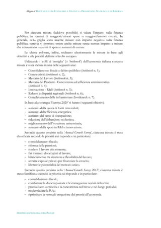 Allegato al DOCUMENTO DI ECONOMIA E FINANZA – PROGRAMMA NAZIONALE DI RIFORMA




      Per ciascuna misura (laddove possibile) si valuta l’impatto sulla finanza
pubblica, in termini di maggiori/minori spese o maggiori/minori entrate. In
generale, nella griglia sono inserite misure con impatto negativo sulla finanza
pubblica; tuttavia vi possono essere anche misure senza nessun impatto e misure
che consentono risparmi di spesa e aumenti di entrate.
       Le ultime colonne, infine, ordinano ulteriormente le misure in base agli
obiettivi e alle priorità definite a livello europeo.
     Utilizzando i ‘colli di bottiglia’ (o ‘bottleneck’) dell’economia italiana ciascuna
misura è stata inclusa in una delle seguenti aree:
        Consolidamento fiscale e debito pubblico (bottleneck n. 1);
        Competitività (bottleneck n. 2);
        Mercato del Lavoro (bottleneck n. 3);
        Mercato dei Prodotti - Concorrenza ed efficienza amministrativa
         (bottleneck n. 4);
        Innovazione - R&S (bottleneck n. 5);
        Ridurre le disparità regionali (bottleneck n. 6);
        Completamento delle infrastrutture (bottleneck n. 7).
       In base alla strategia ‘Europa 2020’ si hanno i seguenti obiettivi:
          aumento della quota di fonti rinnovabili;
          aumento dell’efficienza energetica;
          aumento del tasso di occupazione;
          riduzione dell’abbandono scolastico;
          miglioramento dell’istruzione universitaria;
          aumento della spesa in R&S e innovazione.
       Secondo quanto previsto nella ‘Annual Growth Survey’, ciascuna misura è stata
classificata secondo la priorità cui risponde e in particolare:
          consolidamento fiscale;
          riforma delle pensioni;
          rendere il lavoro più attraente;
          far tornare i disoccupati al lavoro;
          bilanciamento tra sicurezza e flessibilità del lavoro;
          attrarre capitale privato per finanziare la crescita;
          liberare le potenzialità del mercato unico.
       Secondo quanto previsto nella ‘Annual Growth Survey 2012’, ciascuna misura è
stata classificata secondo la priorità cui risponde e in particolare:
          consolidamento fiscale;
          combattere la disoccupazione e le conseguenze sociali della crisi;
          promuovere la crescita e la concorrenza nel breve e nel lungo periodo;
          modernizzare la P.A.;
          ripristinare la normale erogazione dei prestiti all’economia.




MINISTERO DELL’ECONOMIA E DELLE FINANZE
 