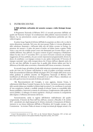 DOCUMENTO DI ECONOMIA E FINANZA – PROGRAMMA NAZIONALE DI RIFORMA




I.     INTRODUZIONE
       Il PNR dell’Italia nell’ambito del semestre europeo e della Strategia Europa
       2020

       Il Programma Nazionale di Riforma 2012 è il secondo presentato dall’Italia nel
quadro del ‘Semestre Europeo’ di coordinamento delle politiche macroeconomiche e di
bilancio. La sua presentazione assume quest’anno un’importanza particolare per due
ordini di ragioni.
        In primo luogo l’agenda di riforme dell’Italia ha acquistato un rilievo che va oltre la
stretta dimensione nazionale. Nel corso dei mesi passati, l’Italia si è trovata all’epicentro
delle turbolenze finanziarie e dell’acuirsi della crisi del debito sovrano in Europa. La
pressione dei mercati e il rialzo dei premi al rischio sul debito hanno sospinto l’Italia
vicino a una crisi che avrebbe potuto avere esiti drammatici per il nostro Paese e per la
stabilità dell’intera Area dell’euro. In questo contesto di grave emergenza, il Parlamento
italiano ha dato vita il 17 novembre 2011 a un nuovo Governo sostenuto da un’ampia
maggioranza di forze politiche, che pur avendo impostazioni programmatiche diverse ha
deciso di contribuire a un impegno comune in uno spirito istituzionale. Il ‘Governo di
impegno nazionale’ nasce nella consapevolezza che il futuro dell’euro dipende anche da
ciò che sarà fatto dall’Italia. In questa fase, la qualità delle riforme italiane può fare la
differenza ai fini della salute economica e finanziaria dell’Unione economica e monetaria.
       In secondo luogo, gli indirizzi di policy delle istituzioni comunitarie giocano un ruolo
molto più forte che in passato nell’orientare le scelte di politica economica nazionale.
Nelle raccomandazioni indirizzate all’Italia nel giugno 2011, il Consiglio dell’Unione aveva
infatti giudicato le politiche descritte nel Programma Nazionale di Riforma 2011
insufficienti ad affrontare le debolezze strutturali di cui soffre il Paese e identificato sei
aree nelle quali ravvisava la necessità di riforme più incisive1.
        Alle Raccomandazioni del Consiglio, si sono aggiunte, durante l’estate, le
sollecitazioni della Banca Centrale Europea, che ha chiesto ‘un’azione pressante da parte
delle autorità italiane per ristabilire la fiducia degli investitori’ e ha sottolineato la necessità
di ‘una complessiva, radicale e credibile strategia di riforme’ basata su sostenibilità delle
finanze pubbliche e interventi in materia di concorrenza, il miglioramento della qualità dei
servizi pubblici e il ridisegno di sistemi regolatori e fiscali per sostenere la competitività
delle imprese e l’efficienza del mercato del lavoro.
      Successivamente, anche in ragione dell’ulteriore indebolimento del quadro
congiunturale, il Summit dei Paesi dell’Area dell’euro, tenutosi a Bruxelles il 26 ottobre
2011 - prendendo atto degli impegni per le riforme strutturali e il risanamento di bilancio
trasmessi in una lettera indirizzata dall’Italia al Presidente del Consiglio europeo e alla
Commissione - ha invitato l’Italia ad attuare in tempi ravvicinati gli impegni assunti e ha


1
  ‘Council Recommendation of 12 July 2011 on the National Reform Programme 2011 of Italy and
delivering a Council opinion on the updated Stability Programme of Italy, 2011-2014’.




MINISTERO DELL’ECONOMIA E DELLE FINANZE
                                                                                                       1
 