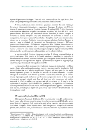 DOCUMENTO DI ECONOMIA E FINANZA – PROGRAMMA NAZIONALE DI RIFORMA




ripresa del processo di sviluppo. Tutto ciò nella consapevolezza che ogni sforzo deve
essere fatto per ripartire equamente tra i cittadini l’onere del risanamento.
       Al fine di realizzare il primo obiettivo e garantire il controllo dei conti pubblici, il
Governo si è impegnato innanzitutto a raggiungere il pareggio di bilancio nel 2013, nel
rispetto di quanto concordato al Consiglio Europeo di ottobre 2011. A ciò si è aggiunta
una complessa operazione di politica economica, approvata alla fine del 2011 con il
provvedimento ‘Salva Italia’, per assicurare la stabilità finanziaria, la crescita e l’equità. Il
Governo ha inoltre intrapreso una serie d’interventi per sostenere la crescita e la
competitività. Con i provvedimenti ‘Cresci Italia’ e ‘Semplifica Italia’6 sono state introdotte
misure tese a incentivare l’iniziativa economica privata, eliminare barriere d’accesso ai
mercati, creare condizioni più favorevoli per l’investimento interno e dall’estero,
promuovere l’innovazione e l’efficienza e trasparenza della Pubblica Amministrazione,
accelerare la diffusione delle ITC. Con lo sblocco degli investimenti pubblici e il ‘Piano di
Azione Coesione’ si sono create le condizioni per una ripresa degli investimenti pubblici
infrastrutturali e un rafforzamento della qualità dei servizi collettivi nel Sud.
       In questo modo il Governo ha avviato una fase di riforme strutturali ispirate ai
principi del rigore, della crescita e dell’equità, destinate a cambiare in profondità il
funzionamento del sistema economico italiano, per correggerne durevolmente le fragilità
e farne emergere le sue potenzialità migliori e ponendolo così in grado di raggiungere gli
obiettivi europei definiti dalla Strategia Europa 2020.
       Le misure introdotte con questi provvedimenti toccano in pratica tutti i problemi
messi a fuoco nelle analisi degli organismi europei e internazionali. La simultaneità degli
interventi dovrebbe non soltanto amplificarne l’impatto nel breve periodo, ma anche
rendere esplicita la portata e la direzione del percorso di riforma intrapreso. La duplice
strategia di risanamento delle finanze pubbliche e di riforme strutturali per la crescita
rimane il principio guida dell’azione del Governo nei prossimi mesi. In linea con gli
orientamenti europei priorità sarà data agli interventi che consentono di rendere
strutturale la riduzione della spesa, proteggendo gli investimenti per la crescita e che
consentono di ampliare il grado di efficienza, produttività e competitività dell’economia,
con una particolare attenzione alle azioni necessarie per sfruttare appieno i nuovi motori
della crescita, come l’agenda digitale e la green economy e per colmare i divari territoriali e le
diseguaglianze sociali.


       Il Programma Nazionale di Riforma 2012

        Il Programma Nazionale di Riforma 2012 ha una duplice veste. Da un lato serve a
fare il punto sulle riforme messe in campo dopo l’approvazione del PNR dello scorso
anno, illustrando la portata degli interventi in atto, la loro coerenza con gli orientamenti
dell’Unione Europea e il loro impatto atteso. Dall’altro presenta un’agenda di interventi
previsti per il prossimo anno, delineando così il percorso attraverso il quale l’Italia intende

6
  Rispettivamente: D.L. n.201/2011 ‘Disposizioni urgenti per la crescita, l’equità e il consolidamento dei
conti pubblici’, cvt. L. n.214/2011; D.L. n.1/2012 ‘Disposizioni urgenti per la concorrenza, lo sviluppo delle
infrastrutture e la competitività’, cvt. in L. n.27/2012; D.L. n.5/2012 ‘Disposizioni urgenti in materia di
semplificazione e sviluppo’ cvt. in L. 35/2012.




MINISTERO DELL’ECONOMIA E DELLE FINANZE
                                                                                                                 3
 