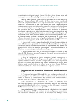 DOCUMENTO DI ECONOMIA E FINANZA – PROGRAMMA NAZIONALE DI RIFORMA




    conseguire gli obiettivi della Strategia Europa 2020. Esso riflette dunque, anche nella
    struttura, questo sforzo di sintesi e di proiezione nel medio e lungo periodo.
           Dopo la visione d’insieme fornita in questa introduzione, il secondo capitolo del
    Rapporto è dedicato all’analisi delle criticità e dei fattori che da tempo ostacolano la
    crescita e la competitività del Paese. L’uso degli strumenti analitici messi a punto a livello
    europeo e il confronto con gli altri Paesi Membri dell’Unione Europea assicura la
    coerenza tra la prospettiva nazionale e quella europea. Una sezione specifica è dedicata al
    nuovo meccanismo di prevenzione degli squilibri macroeconomici introdotto alla fine del
    2011 nell’ambito della nuova governance economica europea. Ne emerge un quadro che
    identifica una serie di debolezze di fondo del sistema economico nazionale e segnala nella
    progressiva riduzione della produttività totale dei fattori una delle principali ragioni della
    bassa crescita italiana. Senza un cambio di rotta, queste debolezze consegneranno l’Italia a
    un futuro di crescita modesta o inesistente, alta disoccupazione ed elevato debito
    pubblico. Al contrario riforme attuate nel quadro della Strategia Europa 2020 possono
    portare a una crescita aggiuntiva del PIL intorno allo 0,6 per cento nel 2020.
           Il terzo capitolo fornisce il quadro dettagliato delle riforme effettuate o iniziate nel
    corso dell’ultimo anno, ponendole in relazione alle Raccomandazioni del Consiglio
    Europeo e al percorso che l’Italia si è data ai fini del raggiungimento degli obiettivi della
    Strategia Europa 2020. Sono analizzate in questa parte i provvedimenti adottati in via
    definitiva al momento della presentazione di questo Programma.
           Il quarto capitolo, infine, offre un panorama delle riforme ‘in cantiere’ e delle
    principali sfide che ancora occorre affrontare per riportare il Paese su un sentiero di
    crescita durevole e sostenibile.
           Il PNR è completato da quattro importanti allegati, comprendenti: il
    contributo dato dalle Regioni al Programma; la griglia completa delle misure
    legislative adottate in ambito nazionale e un prospetto per le misure regionali; la
    Relazione del Ministro dell’Ambiente sullo stato di attuazione degli impegni per la
    riduzione delle emissioni di gas a effetto serra, le Linee Guida all’Allegato
    Infrastrutture 2013-2015. Viene inoltre richiamato il Rapporto Coesione.


          La consultazione delle forze politiche, delle autonomie territoriali e delle Parti
          Sociali

          Il Programma Nazionale di Riforma 2012 è stato predisposto sulla base di un
    lavoro collegiale in seno al Governo, con il contributo di tutte le amministrazioni
    centrali e regionali. Il coordinamento dei contributi delle amministrazioni è
    avvenuto attraverso il Comitato Tecnico del CIACE.
           Nella preparazione del Programma, il Governo ha attribuito molta
    importanza al confronto e alla consultazione delle forze politiche, delle autonomie
    territoriali e delle Parti Sociali. In linea con quanto previsto dalla legge, il progetto di
    PNR è stato trasmesso alle Camere il 18 aprile 2012.
          La preparazione del PNR è stata condivisa con le Regioni e gli Enti Locali. Il
    Comitato Tecnico del CIACE ha costituito la sede privilegiata per un confronto
    sulla dimensione territoriale delle politiche di attuazione della Strategia Europa



                                                                 MINISTERO DELL’ECONOMIA E DELLE FINANZE
4
 