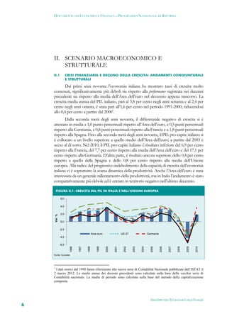 DOCUMENTO DI ECONOMIA E FINANZA – PROGRAMMA NAZIONALE DI RIFORMA




    II. SCENARIO MACROECONOMICO E
        STRUTTURALE
    II.1             CRISI FINANZIARIA E DECLINO DELLA CRESCITA: ANDAMENTI CONGIUNTURALI
                     E STRUTTURALI

           Dai primi anni novanta l’economia italiana ha mostrato tassi di crescita molto
    contenuti, significativamente più deboli sia rispetto alla performance registrata nei decenni
    precedenti sia rispetto alla media dell’Area dell’euro nel decennio appena trascorso. La
    crescita media annua del PIL italiano, pari al 3,8 per cento negli anni settanta e al 2,4 per
    cento negli anni ottanta, è stata pari all’1,6 per cento nel periodo 1991-2000, riducendosi
    allo 0,4 per cento a partire dal 20001.
            Dalla seconda metà degli anni novanta, il differenziale negativo di crescita si è
    attestato in media a 1,0 punto percentuali rispetto all’Area dell’euro, a 0,5 punti percentuali
    rispetto alla Germania, a 0,8 punti percentuali rispetto alla Francia e a 1,8 punti percentuali
    rispetto alla Spagna. Fino alla seconda metà degli anni novanta, il PIL pro-capite italiano si
    è collocato a un livello superiore a quello medio dell’Area dell’euro; a partire dal 2003 è
    sceso al di sotto. Nel 2010, il PIL pro-capite italiano è risultato inferiore del 6,9 per cento
    rispetto alla Francia, del 7,7 per cento rispetto alla media dell’Area dell’euro e del 17,1 per
    cento rispetto alla Germania. D’altra parte, è risultato ancora superiore dello 0,4 per cento
    rispetto a quello della Spagna e dello 0,8 per cento rispetto alla media dell’Unione
    europea. Alla radice del progressivo indebolimento della capacità di crescita dell’economia
    italiana vi è soprattutto la scarsa dinamica della produttività. Anche l’Area dell’euro è stata
    interessata da un generale rallentamento della produttività, ma in Italia l’andamento è stato
    comparativamente più debole ed è entrato in territorio negativo nell’ultimo decennio.

      FIGURA II.1: CRESCITA DEL PIL IN ITALIA E NELL’UNIONE EUROPEA                                     
              6,0

              4,0

              2,0
     Var. %




              0,0

              -2,0
                                            Area euro                 UE-27                 Germania
              -4,0

              -6,0
                       1996


                              1997


                                     1998


                                                1999


                                                        2000


                                                               2001


                                                                       2002


                                                                              2003


                                                                                     2004


                                                                                              2005


                                                                                                       2006


                                                                                                              2007


                                                                                                                     2008


                                                                                                                            2009


                                                                                                                                   2010




    Fonte: Eurostat.




    1
      I dati storici dal 1990 fanno riferimento alle nuove serie di Contabilità Nazionale pubblicate dall’ISTAT il
    2 marzo 2012. Le medie annue dei decenni precedenti sono calcolate sulla base delle vecchie serie di
    Contabilità nazionale. Le medie di periodo sono calcolate sulla base del metodo della capitalizzazione
    composta.




                                                                                              MINISTERO DELL’ECONOMIA E DELLE FINANZE
6
 