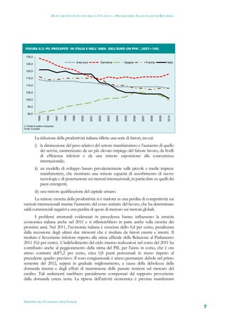 DOCUMENTO DI ECONOMIA E FINANZA – PROGRAMMA NAZIONALE DI RIFORMA




 FIGURA II.2: PIL PROCAPITE IN ITALIA E NELL’ AREA DELL’EURO (IN PPA*, UE27=100)                                                  
  130,0

                                                        Area euro            Germania           Spagna               Francia          Italia
  125,0

  120,0

  115,0

  110,0

  105,0

  100,0

   95,0

   90,0
               1995


                        1996


                                   1997


                                          1998


                                                 1999


                                                            2000


                                                                    2001


                                                                           2002


                                                                                  2003


                                                                                         2004


                                                                                                2005


                                                                                                       2006


                                                                                                              2007


                                                                                                                        2008


                                                                                                                               2009


                                                                                                                                      2010
(*) Parità di potere d’acquisto.
Fonte: Eurostat.



           La riduzione della produttività italiana riflette una serie di fattori, tra cui:
           i) la diminuzione del peso relativo del settore manifatturiero e l’aumento di quello
              dei servizi, caratterizzato da un più elevato impiego del fattore lavoro, da livelli
              di efficienza inferiori e da una minore esposizione alla concorrenza
              internazionale;
           ii) un modello di sviluppo basato prevalentemente sulle piccole e medie imprese
               manifatturiere, che mostrano una minore capacità di assorbimento di nuove
               tecnologie e di penetrazione sui mercati internazionali, in particolare su quelli dei
               paesi emergenti;
           iii) una minore qualificazione del capitale umano.
       La minore crescita della produttività si è tradotta in una perdita di competitività sui
mercati internazionali tramite l’aumento del costo unitario del lavoro, che ha determinato
saldi commerciali negativi e una perdita di quote di mercato sui mercati globali.
        I problemi strutturali evidenziati in precedenza hanno influenzato la crescita
economica italiana anche nel 2011 e si rifletterebbero in parte anche sulla crescita dei
prossimi anni. Nel 2011, l’economia italiana è cresciuta dello 0,4 per cento, penalizzata
dalla recessione degli ultimi due trimestri che è risultata da fattori esterni e interni. Il
risultato è lievemente inferiore rispetto alla stima ufficiale della Relazione al Parlamento
2011 (0,6 per cento). L’indebolimento del ciclo interno realizzatosi nel corso del 2011 ha
contribuito anche al peggioramento della stima del PIL per l’anno in corso, che è ora
atteso contrarsi dell’1,2 per cento, circa 0,8 punti percentuali in meno rispetto al
precedente quadro previsivo. Il tono congiunturale è atteso permanere debole nel primo
semestre del 2012, seppur in graduale miglioramento, a causa della debolezza della
domanda interna e degli effetti di trasmissione delle passate tensioni sul mercato del
credito. Tali andamenti sarebbero parzialmente compensati dal supporto proveniente
dalla domanda estera netta. La ripresa dell’attività economica è prevista manifestarsi



MINISTERO DELL’ECONOMIA E DELLE FINANZE
                                                                                                                                               7
 